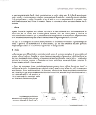 FUNDAMENTOS DEL ANÁLISIS Y DISEÑO ESTRUCTURAL
VULNERABILIDAD SÍSMICA 4-11
La nieve es una variable. Puede cubrir completamente un techo, o solo parte de él. Puede amontonarse
contra paredes o contra parapetos, e incluso puede deslizarse de un techo a otro techo con cota más baja.
El viento puede a veces soplar y limpiar los techos de la nieve, pero en ocasiones puede permanecer en su
posición aún durante la acción de vientos muy fuertes. La norma venezolana no contempla este tipo de
acciones.
c. Lluvia
A pesar de que las cargas en edificaciones asociadas a la nieve suelen ser más desfavorables que las
producidas por las lluvias, esta situación puede tornarse crítica en techos planos y terrazas de
edificaciones con acceso en las que su perímetro está cerrado por muros de mampostería. La precipitación
esunfenómenoatmosféricoqueesparticularmenteseveroenregionespróximasalEcuador.
Si el agua en un techo plano se acumula más rápidamente de la que sale a través de los bajantes de agua de
lluvia, se produce un encharcamiento o empozamiento, que en casos extremos (bajantes pluviales
inoperantes)setraduceenunincrementosignificativodelacargamuerta.
d. Sismo
Las fuerzas que una edificación debe resistir durante la acción de un sismo se originan de las sacudidas del
terreno, sobre el cual está fundada. La respuesta estructural, es decir, la magnitud y distribución de las
fuerzas y desplazamientos resultantes así inducidos varía en función de las características y propiedades
tanto de la estructura como de su fundación, así como también de las características, contenido de
frecuenciasyduracióndelsismoactuante.
7
La figura 4.4 muestra en forma esquemática el comportamiento de un edificio durante un sismo . A
medida que las ondas sísmicas viajan a través de la superficie del terreno la base del edificio se desplaza
repetidamente de su posición original a la derecha y a la izquierda. Estos desplazamientos originan
fuerzas de inercia que se oponen a estos movimientos, dando como resultado desplazamientos laterales y
Figura 4.4 Comportamiento
esquemático de un edificio durante un
7
terremoto, (adaptado de Ghosh et al ).
verticales del edificio que empieza a
vibrar como una viga en volado según
unaseriedeoscilacionescomplejas.
Ondas
Sísmicas
Ondas
Sísmicas
almanperez@gmail.com 26 Mar 2017
 