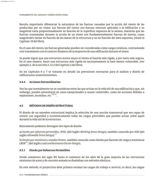 FUNDAMENTOS DEL ANÁLISIS Y DISEÑO ESTRUCTURAL
4-12 VULNERABILIDAD SÍSMICA
Resulta importante diferenciar la naturaleza de las fuerzas causadas por la acción del viento de las
producidas por un sismo. Las fuerzas del viento son fuerzas externas aplicadas a la edificación y su
magnitud varía proporcionalmente en función de la superficie expuesta de la misma, mientras que las
fuerzas ocasionadas durante la acción de un sismo son fundamentalmente fuerzas de inercia, cuyas
magnitudes varían en función de las masas de la estructura y no en función del área expuesta, (véase el
Capítulo10dellibro).
En el caso del viento, las fuerzas generadas pueden ser consideradas como cargas estáticas, contrastando
estetratamientoconelcarácterdinámicodelarespuestadeunaedificaciónduranteelsismo.
Se puede lograr que una estructura resista mejor el viento al hacerla más rígida, y por tanto más segura.
En el caso sísmico, hacer una estructura más rígida no necesariamente la hace menos vulnerable, (ver
ejemplo2,delasección2.12.2delCapítulo2dellibro).
En los Capítulos 6 y 7 se tratarán en detalle las previsiones necesarias para el análisis y diseño de
edificacionessismorresistentes.
4.4.4 AccionesExtraordinarias
Son las que normalmente no se consideran entre las que actúan en la vida útil de una edificación y que, sin
embargo, pueden presentarse en casos excepcionales y causar catástrofes, como las acciones debidas a
8,9,10
explosiones,incendios,etc .
4.5 MÉTODOSDEDISEÑOESTRUCTURAL
El diseño de un miembro estructural implica la selección de una sección transversal que sea capaz de
resistir con seguridad y económicamente todas las cargas previsibles que puedan actuar sobre aquel
durantelavidaútildelaestructura.
Básicamentepodemosdistinguirdostiposdediseño:
a) Diseño por esfuerzos permisibles, WSD, (del Inglés Working Stress Design), también conocido por ASD (del
11
inglésAllowableStressDesign).
b) Diseñoporresistenciaoestadoslímites, también conocido como diseño por factores de carga y resistencia
12
LRDF ,(delinglésLoadandResistanceFactorDesign).
4.5.1 DiseñoporEsfuerzosPermisibles
Desde comienzos del siglo XX hasta el comienzo de los años 60 la gran mayoría de las estructuras
existentesdeaceroydeconcretoarmadosediseñabanconmétodoselásticos.
En este método, el proyectista debe primero estimar las cargas de trabajo o servicio, es decir, las cargas
almanperez@gmail.com 26 Mar 2017
 