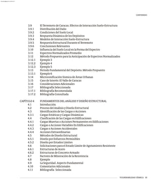 VULNERABILIDAD SÍSMICA III
3.9 ElTerremotodeCaracas.EfectosdeInteracciónSuelo-Estructura
3.9.1 DistribucióndelDaño
3.9.2 CondicionesdelSueloLocal
3.9.3 RespuestaDinámicadelosDepósitos
3.9.4 ModelosdeInteracciónSuelo-Estructura
3.9.5 RespuestaEstructuralDuranteelTerremoto
3.9.6 ConclusionesRelevantes
3.10 InfluenciadelSueloLocalenlaFormadelEspectro
3.11 EspectrosNormalizadosPromedio
3.12 MétodoPropuestoparalaAnticipacióndeEspectrosNormalizados
3.12.1 Ejemplo3
3.12.2 Ejemplo4
3.12.3 Ejemplo5
3.13 PeríodoFundamentaldelDepósito.MétodoPropuesto
3.13.1 Ejemplo6
3.14 MicrozonificaciónSísmicadeÁreasUrbanas
3.15 CasodeInterés:ElValledeCaracas
3.16 ConsideracionesAdicionales
3.17 BibliografíaSeleccionada
3.17.1 BibliografíaRecomendada
3.17.2 BibliografíaConsultada
CAPÍTULO4 FUNDAMENTOSDELANÁLISISYDISEÑOESTRUCTURAL
4.1 Introducción
4.2 ProcesodelAnálisisyDiseñoEstructural
4.3 IdentificacióndelasCargasoAcciones
4.3.1 CargasEstáticasyCargasDinámicas
4.4 ClasificacióndelasCargasenEdificaciones
4.4.1 CargasMuertasoAccionesPermanentesenEdificaciones
4.4.2 CargasoAccionesVariablesEnEdificaciones
4.4.3 CargasoAccionesAccidentales
4.4.4 AccionesExtraordinarias
4.5 MétodosdeDiseñoEstructural
4.5.1 DiseñoporEsfuerzosPermisibles
4.5.2 DiseñoporEstadosLímites
4.6 SolicitacionesparaelEstadoLímitedeAgotamientoResistente
4.6.1 EstructurasdeAcero
4.6.2 EstructurasdeConcretoArmado
4.7 FactoresdeMinoracióndelaResistencia
4.8 Ejemplo
4.9 LaSeguridad.AspectoFundamental
4.10 ComentariosAdicionales
4.11 Bibliografía Seleccionada
CONTENIDO
almanperez@gmail.com 26 Mar 2017
 