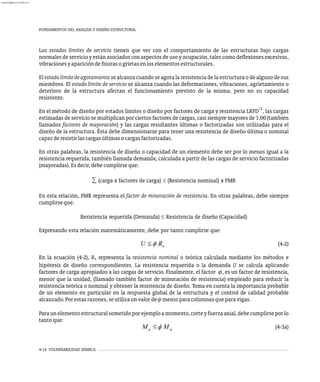 Los estados límites de servicio tienen que ver con el comportamiento de las estructuras bajo cargas
normales de servicio y están asociados con aspectos de uso y ocupación, tales como deflexiones excesivas,
vibracionesyaparicióndefisurasogrietasenloselementosestructurales.
El estadolímitedeagotamiento se alcanza cuando se agota la resistencia de la estructura o de alguno de sus
miembros. El estado límite de servicio se alcanza cuando las deformaciones, vibraciones, agrietamiento o
deterioro de la estructura afectan el funcionamiento previsto de la misma, pero no su capacidad
resistente.
12
En el método de diseño por estados límites o diseño por factores de carga y resistencia LRFD , las cargas
estimadas de servicio se multiplican por ciertos factores de cargas, casi siempre mayores de 1,00 (también
llamados factores de mayoración) y las cargas resultantes últimas o factorizadas son utilizadas para el
diseño de la estructura. Ésta debe dimensionarse para tener una resistencia de diseño última o nominal
capazderesistirlascargasúltimasocargasfactorizadas.
En otras palabras, la resistencia de diseño o capacidad de un elemento debe ser por lo menos igual a la
resistencia requerida, también llamada demanda, calculada a partir de las cargas de servicio factorizadas
(mayoradas).Esdecir,debecumplirseque:
∑ (carga x factores de carga) £ (Resistencia nominal) x FMR
En esta relación, FMR representa el factor de minoración de resistencia. En otras palabras, debe siempre
cumplirseque:
Resistencia requerida (Demanda) £ Resistencia de diseño (Capacidad)
Expresando esta relación matemáticamente, debe por tanto cumplirse que:
(4-2)
En la ecuación (4-2), R representa la resistencia nominal o teórica calculada mediante los métodos e
n
hipótesis de diseño correspondientes. La resistencia requerida o la demanda U se calcula aplicando
factores de carga apropiados a las cargas de servicio. Finalmente, el factor , es un factor de resistencia,
menor que la unidad, (llamado también factor de minoración de resistencia) empleado para reducir la
resistencia teórica o nominal y obtener la resistencia de diseño. Toma en cuenta la importancia probable
de un elemento en particular en la respuesta global de la estructura y el control de calidad probable
alcanzado.Porestasrazones,seutilizaunvalorde menorparacolumnasqueparavigas.
Paraunelementoestructuralsometidoporejemploamomento,corteyfuerzaaxial,debecumplirseporlo
tantoque:
(4-3a)
FUNDAMENTOS DEL ANÁLISIS Y DISEÑO ESTRUCTURAL
4-14 VULNERABILIDAD SÍSMICA
almanperez@gmail.com 26 Mar 2017
 