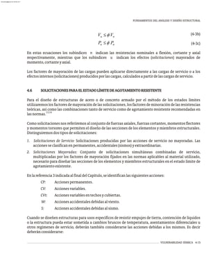 (4-3b)
(4-3c)
En estas ecuaciones los subíndices n indican las resistencias nominales a flexión, cortante y axial
respectivamente, mientras que los subíndices u indican los efectos (solicitaciones) mayorados de
momento,cortanteyaxial.
Los factores de mayoración de las cargas pueden aplicarse directamente a las cargas de servicio o a los
efectosinternos(solicitaciones)producidosporlascargas,calculadosapartirdelascargasdeservicio.
4.6 SOLICITACIONESPARAELESTADOLÍMITEDEAGOTAMIENTORESISTENTE
Para el diseño de estructuras de acero o de concreto armado por el método de los estados límites
utilizaremoslosfactoresdemayoracióndelassolicitaciones,losfactoresdeminoracióndelasresistencias
teóricas, así como las combinaciones tanto de servicio como de agotamiento resistente recomendadas en
13,14
lasnormas.
Como solicitaciones nos referiremos al conjunto de fuerzas axiales, fuerzas cortantes, momentos flectores
y momentos torsores que permiten el diseño de las secciones de los elementos y miembros estructurales.
Distinguiremosdostiposdesolicitaciones:
1. Solicitaciones de Servicio: Solicitaciones producidas por las acciones de servicio no mayoradas. Las
accionesseclasificanenpermanentes,accidentales(sismos)yextraordinarias.
2. Solicitaciones Mayoradas: Conjunto de solicitaciones simultáneas combinadas de servicio,
multiplicadas por los factores de mayoración fijados en las normas aplicables al material utilizado,
necesario para diseñar las secciones de los elementos y miembros estructurales en el estado límite de
agotamientoexistente.
Enlareferencia3indicadaalfinaldelCapítulo,seidentificanlassiguientesacciones:
CP: Accionespermanentes.
CV: Accionesvariables.
CVt: Accionesvariablesentechosycubiertas.
W: Accionesaccidentalesdebidasalviento.
S: Accionesaccidentalesdebidasalsismo.
Cuando se diseñen estructuras para usos específicos de resistir empujes de tierra, contención de líquidos
o la estructura pueda estar sometida a cambios bruscos de temperatura, asentamientos diferenciales u
otros regimenes de servicio, deberán también considerarse las acciones debidas a los mismos. Es decir
deberánconsiderarse:
FUNDAMENTOS DEL ANÁLISIS Y DISEÑO ESTRUCTURAL
VULNERABILIDAD SÍSMICA 4-15
almanperez@gmail.com 26 Mar 2017
 
