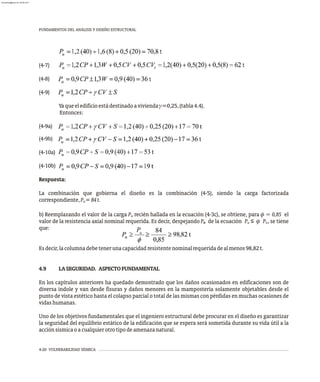 FUNDAMENTOS DEL ANÁLISIS Y DISEÑO ESTRUCTURAL
4-20 VULNERABILIDAD SÍSMICA
(4-7)
(4-8)
(4-9)
Yaqueeledificioestádestinadoaviviendag=0,25,(tabla4.4).
Entonces:
(4-9a)
(4-9b)
(4-10a)
(4-10b)
Respuesta:
La combinación que gobierna el diseño es la combinación (4-5), siendo la carga factorizada
correspondiente,P =84t.
u
b) Reemplazando el valor de la carga P recién hallada en la ecuación (4-3c), se obtiene, para  = 0,85 el
u
valor de la resistencia axial nominal requerida. Es decir, despejando P de la ecuación P ≤  P , se tiene
n u n
que:
Esdecir,lacolumnadebetenerunacapacidadresistentenominalrequeridadealmenos98,82t.
4.9 LASEGURIDAD. ASPECTOFUNDAMENTAL
En los capítulos anteriores ha quedado demostrado que los daños ocasionados en edificaciones son de
diversa índole y van desde fisuras y daños menores en la mampostería solamente objetables desde el
punto de vista estético hasta el colapso parcial o total de las mismas con pérdidas en muchas ocasiones de
vidashumanas.
Uno de los objetivos fundamentales que el ingeniero estructural debe procurar en el diseño es garantizar
la seguridad del equilibrio estático de la edificación que se espera será sometida durante su vida útil a la
acciónsísmicaoacualquierotrotipodeamenazanatural.
u
almanperez@gmail.com 26 Mar 2017
 