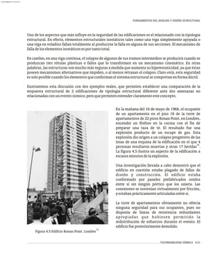 FUNDAMENTOS DEL ANÁLISIS Y DISEÑO ESTRUCTURAL
VULNERABILIDAD SÍSMICA 4-21
Uno de los aspectos que más influye en la seguridad de las edificaciones es el relacionado con la tipología
estructural. En efecto, elementos estructurales isostáticos tales como una viga simplemente apoyada o
una viga en voladizo fallan totalmente al producirse la falla en alguna de sus secciones. El mecanismo de
falladeloselementosisostáticosesportantototal.
En cambio, en una viga continua, el colapso de algunos de sus tramos intermedios se producirá cuando se
produzcan tres rótulas plásticas o fallos que lo transformen en un mecanismo cinemático. En otras
palabras, las estructuras son mucho más seguras a medida que aumenta su hiperestaticidad, ya que éstas
poseen mecanismos alternativos que impiden, o al menos retrasan el colapso. Claro está, esta seguridad
essoloposiblecuandoloselementosqueconformanelsistemaestructuralsecomportanenformadúctil.
Ilustraremos esta discusión con dos ejemplos reales, que permiten establecer una comparación de la
respuesta estructural de 2 edificaciones de tipología estructural diferente ante dos amenazas no
relacionadasconuneventosísmico,peroquepermitenentenderclaramenteesteconcepto.
En la mañana del 16 de mayo de 1968, el ocupante
de un apartamento en el piso 18 de la torre de
apartamentos de 22 pisos Ronan Point, en Londres,
encendió un fósforo en la cocina con el fin de
preparar una taza de té. El resultado fue una
explosión producto de un escape de gas. Esta
explosión dio origen a un colapso progresivo de las
losas de una esquina de la edificación en el que 4
15
personas resultaron muertas y otras 17 heridas .
La figura 4.5 ilustra un aspecto de la edificación a
escasosminutosdelaexplosión.
Una investigación llevada a cabo demostró que el
edificio en cuestión estaba plagado de fallas de
diseño y construcción. El edificio estaba
conformado por paneles prefabricados unidos
entre sí sin ningún pórtico que los uniera. Las
conexiones se sostenían virtualmente por fricción,
yestabanprácticamentearticuladasentresí.
La torre de apartamentos obviamente no ofrecía
ninguna seguridad para sus ocupantes, pues no
disponía de líneas de resistencia redundantes
apropiadas que hubiesen permitido la
redistribución de esfuerzos durante el evento. El
edificiofueposteriormentedemolido.
15
Figura 4.5 Edificio Ronan Point. Londres
almanperez@gmail.com 26 Mar 2017
 