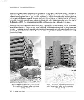 FUNDAMENTOS DEL ANÁLISIS Y DISEÑO ESTRUCTURAL
4-22 VULNERABILIDAD SÍSMICA
Otro ejemplo más reciente, igualmente espectacular, es el mostrado en las figuras 4.6 y 4.7. En ellas se
aprecia el daño ocasionado a 2 edificaciones de concreto armado, bien construidas, con suficientes líneas
de resistencia (hiperestaticidad) que sufrieron el embate de una avalancha de lodo y enormes peñones
durantes los deslaves que tuvieron lugar en la urbanización Los Corales, en el estado Vargas, en el litoral
central de Venezuela. Los deslaves se originaron por la acción de las lluvias torrenciales de los días 15 y 16
dediciembrede1999ylacondicióndeinestabilidadgeológicageneradaenlazonaporestacausa.
Esta catástrofe, conocida como el Desastre de Vargas, es considerada el peor desastre natural ocurrido en
Venezuela y Sudamérica durante el siglo XX. El número de fallecidos aunque sin carácter oficial se calcula
en miles y varía de acuerdo a la fuente de información, mientras que la cifra de los damnificados tampoco
confirmada oficialmente se cuenta en decenas de miles. Las pérdidas materiales se estiman en casi 2
billonesdedólares.
Figura 4.6 Edificio 1. Derrumbe parcial causado
por el deslave en el estado Vargas. Venezuela.
(Foto J.L. Alonso).
Figura 4.7 Edificio 2. Derrumbe parcial causado
por el deslave en el estado Vargas. Venezuela.
(Foto J.L. Alonso).
almanperez@gmail.com 26 Mar 2017
 
