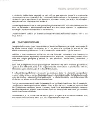 FUNDAMENTOS DEL ANÁLISIS Y DISEÑO ESTRUCTURAL
VULNERABILIDAD SÍSMICA 4-23
La colisión del alud fue de tal magnitud, que los 2 edificios, separados entre sí unos 70 m, perdieron las
columnas del nivel planta baja del pórtico extremo, originando este impacto el colapso de los elementos
estructurales que se apoyaban en dichos pórticos. En la figura 4.6 pueden apreciarse en una misma foto,
lasdosedificacionesalasquehacemosreferencia.
También se puede apreciar que las losas quedaron colgando del resto de la edificación, demostrando este
hecho sin precedentes la enorme reserva que tenían esas edificaciones de resistir tan impresionante
impactoparaelqueobviamentenohabíansidodiseñadas.
Conviene resaltar el hecho de que las 2 edificaciones mostradas estaban construidas en una zona de alto
riesgosísmico.
4.10 COMENTARIOSADICIONALES
En este Capítulo hemos revisado los requerimientos normativos básicos necesarios para la estimación de
las solicitaciones de diseño. Sin embargo, en el caso sísmico la cuantificación acertada de estas
solicitacionesnoesunproblemasencillo,talycomosepudoconstatarenlosCapítulosanteriores.
En efecto, el daño observado en edificaciones durante sismos está íntimamente relacionado con un
sinnúmero de variables, algunas muy difíciles de controlar, asociadas a factores de muy diversa índole
como son: riesgos geológicos y factores de tipo estructural, arquitectónico, constructivo y
socioeconómico.
Ahora bien, es importante señalar que el ingeniero estructural debe tomar decisiones que afectan la
seguridad de la edificación, tanto en las etapas del diseño como durante su construcción. Esto está
íntimamenteligadoconelconceptodecoeficientedeseguridad.
El coeficiente de seguridad es el cociente entre una solicitación límite y la solicitación correspondiente
obtenida bajo las cargas de servicio. En otras palabras, el coeficiente de seguridad fija la distancia entre la
acción que conduce a un estado límite a la edificación y la solicitación máxima prevista durante su vida
útil.Varíasegúnlaimportanciadelelementoestructural.
Convienerecordarqueunasolicitaciónlímiteesaquellaqueinutilizalaobraolaponefueradeservicio.Por
ejemplo,unaroturadeunacolumnaporfaltaderesistencia;deformacionesexcesivasquecomprometenel
buen funcionamiento vial de un puente; el pandeo y fisuración de las juntas de unión de los elementos
metálicos que ponen en peligro la estabilidad del conjunto; o bien la presencia de fisuras que reducen la
funcionalidaddeunacueducto,etc.
En consecuencia, si las solicitaciones de servicio igualan o superan a la solicitación límite real de la
edificaciónseproduceentonceslafallalocal,oencasosextremos,elcolapsototal.
almanperez@gmail.com 26 Mar 2017
 