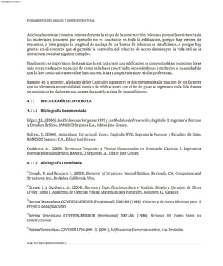 FUNDAMENTOS DEL ANÁLISIS Y DISEÑO ESTRUCTURAL
4-24 VULNERABILIDAD SÍSMICA
Adicionalmente se cometen errores durante la etapa de la construcción, bien sea porque la resistencia de
los materiales (concreto por ejemplo) no es constante en toda la edificación, porque hay errores de
replanteo, o bien porque la longitud de anclaje de las barras de refuerzo es insuficiente, o porque hay
grietas en el concreto que al permitir la corrosión del refuerzo de acero disminuyen la vida útil de la
estructura,porcitaralgunosejemplos.
Finalmente,esimportantedestacarquelaestructuradeunaedificaciónsecomportarátanbiencomohaya
sido proyectada pero no mejor de como se la haya construido, recordándonos este hecho la necesidad de
quelafaseconstructivaserealicebajounaestrictaycompetentesupervisiónprofesional.
Basados en lo anterior, a lo largo de los Capítulos siguientes se discuten en detalle muchos de los factores
que inciden en la vulnerabilidad sísmica de edificaciones con el fin de guiar al ingeniero en la difícil tarea
deminimizarlosdañosestructuralesdurantelaaccióndesismosfuturos.
4.11 BIBLIOGRAFÍASELECCIONADA
4.11.1 BibliografíaRecomendada
López, J.L., (2006), Los Deslaves de Vargas de 1999 y sus Medidas de Prevención, Capítulo II, Ingeniería Forense
yEstudiosdeSitio,BANESCOSegurosC.A.,EditorJoséGrases.
Bolívar, J., (2006), Metacálculo Estructural. Casos. Capítulo XVII, Ingeniería Forense y Estudios de Sitio,
BANESCOSegurosC.A.,EditorJoséGrases.
Gutiérrez, A., (2006), Tormentas Tropicales y Vientos Huracanados en Venezuela, Capítulo I, Ingeniería
ForenseyEstudiodeSitio,BANESCOSegurosC.A.,EditorJoséGrases.
4.11.2 BibliografíaConsultada
1
Clough, R. and Penzien, J., (2003), Dynamic of Structures, Second Edition (Revised), CSi, Computers and
Structures,Inc.,Berkeley,California,USA.
2
Grases, J, y Gutiérrez, A., (2004), Normas y Especificaciones Para el Análisis, Diseño y Ejecución de Obras
Civiles,Tomo1,AcademiadeCienciasFísicas,MatemáticasyNaturales,VolumenXL,Caracas.
3
Norma Venezolana COVENIN-MINDUR (Provisional) 2002-88 (1988), Criterios y Acciones Mínimas para el
ProyectodeEdificaciones
4
Norma Venezolana COVENIN-MINDUR (Provisional) 2003-86, (1986), Acciones del Viento Sobre las
Construcciones.
5
NormaVenezolanaCOVENIN1756:2001-1,(2001),EdificacionesSismorresistentes,1ra.Revisión.
almanperez@gmail.com 26 Mar 2017
 