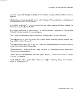 6
American Society of Civil Engineers, (2002), Minimum Design Loads for Buildings and Other Structures,
ASCE7-02
7
Ghosh, S.K., and Fanella, D.A., (2003), Seismic and Wind Design of Concrete Buildings, Portland Cement
Association,InternationalCodeCouncil,Inc.
8
SFPE, (2002), Handbook of Fire Protection Engineering, 3rd Edition, DiNenno, P.J. Editor, National Fire
ProtectionAssociation,QuincyMA,USA.
9
ECCS, (2001), Model Code on Fire Engineering, 1st Edition, European Convention for Constructional
Steelwork,TechnicalCommittee3,Brussels,Belgium.
10
AISC,(2004),FireResistanceofStructuralSteelFraming,DesignGuide19,Chicago,Illinois,USA.
11
American Institute of Steel Construction, AISC, (1989a), Manual of Steel Construction: Allowable Stress
Design,ASD,9thEditionChicago,USA
12
American Institute of Steel Construction, AISC, (1993), Load and Resistance Factor Design Specifications for
StructuralSteelBuilding,LRDF.Chicago,USA.
13
Norma Venezolana COVENIN 1618:1998, (1998), Estructuras de Acero Para Edificaciones. Método de Los
EstadosLímites,(PrimeraRevisión).
14
Norma Venezolana FONDONORMA 1753:2006, (2006), Proyecto y Construcción de Obras en Concreto
Estructural,(1raRevisión).
15
ASCE, (2005), Ronan Point Apartment Tower Collapse and its Effects on Building Codes, J. Perf. Constr. Fac.,
Volume19,Issue2,pp172-177.
FUNDAMENTOS DEL ANÁLISIS Y DISEÑO ESTRUCTURAL
VULNERABILIDAD SÍSMICA 4-25
almanperez@gmail.com 26 Mar 2017
 