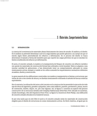 VULNERABILIDAD SÍSMICA 5-3
5 Materiales.ComportamientoBásico
5.1 INTRODUCCIÓN
La ciencia de la resistencia de materiales abarca básicamente dos áreas de estudio. El análisis y el diseño.
En el análisis se pretende determinar cual es la carga máxima que puede aplicarse a un cuerpo sin que se
exceda algún límite preestablecido de esfuerzo y deformación. En el proceso del diseño se busca
determinar el tamaño y forma del miembro para que soporte las cargas previstas sin que se excedan los
límitesestablecidosdeesfuerzoy/odeformación.
El acero, el concreto armado, la madera y la mampostería de bloques de concreto con refuerzo metálico
son quizás los materiales de construcción formal más utilizados a nivel mundial. Todos se adaptan a una
enorme cantidad de aplicaciones, y han demostrado tener un comportamiento adecuado en zonas
sísmicamente activas siempre y cuando se los utilice acatando los requerimientos normativos referentes
alanálisis,diseñoyconstrucción.
La gran mayoría de las edificaciones construidas con madera y mampostería se limitan a estructuras que
varían de uno a tres niveles de altura y se diseñan sísmicamente utilizando el método de fuerzas estáticas
equivalentes.
Por el contrario, la utilización del acero y del concreto en la construcción ha permitido la ejecución de todo
tipo de obras de ingeniería, grandes o pequeñas, tales como edificios, puentes, pavimentos, presas, muros
de contención, túneles, diques, etc. por citar algunas. Así, la figura 5.1 muestra un aspecto del proceso
constructivo de la estructura metálica del Complejo Habitacional Árbol Para Vivir ubicado en Lecherías,
estado Anzoátegui, obra del Arquitecto Fruto Vivas. La figura 5.2 muestra la Torre Phelps, una edificación
deconcretoarmadoubicadaenlaCiudaddeCaracas.
Es por esta razón que en este libro el acero y el concreto armado serán los materiales de construcción
elegidos para el diseño de estructuras en zonas sísmicamente activas. En Norte América, al igual que en
almanperez@gmail.com 26 Mar 2017
 