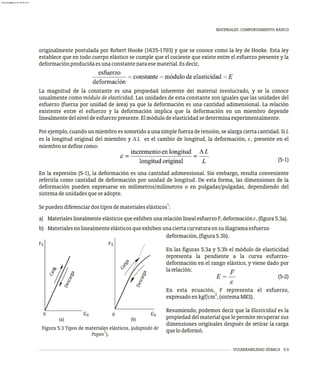 VULNERABILIDAD SÍSMICA 5-5
MATERIALES. COMPORTAMIENTO BÁSICO
originalmente postulada por Robert Hooke (1635-1703) y que se conoce como la ley de Hooke. Esta ley
establece que en todo cuerpo elástico se cumple que el cociente que existe entre el esfuerzo presente y la
deformaciónproducidaesunaconstanteparaesematerial.Esdecir,
La magnitud de la constante es una propiedad inherente del material involucrado, y se la conoce
usualmente como módulo de elasticidad. Las unidades de esta constante son iguales que las unidades del
esfuerzo (fuerza por unidad de área) ya que la deformación es una cantidad adimensional. La relación
existente entre el esfuerzo y la deformación implica que la deformación en un miembro depende
linealmentedelniveldeesfuerzopresente.Elmódulodeelasticidadsedeterminaexperimentalmente.
Porejemplo,cuandounmiembroessometidoaunasimplefuerzadetensión,sealargaciertacantidad.SiL
es la longitud original del miembro y D L es el cambio de longitud, la deformación, e, presente en el
miembrosedefinecomo:
(5-1)
En la expresión (5-1), la deformación es una cantidad adimensional. Sin embargo, resulta conveniente
referirla como cantidad de deformación por unidad de longitud. De esta forma, las dimensiones de la
deformación pueden expresarse en milímetros/milímetros o en pulgadas/pulgadas, dependiendo del
sistemadeunidadesqueseadopte.
1
Sepuedendiferenciardostiposdematerialeselásticos :
a) MaterialeslinealmenteelásticosqueexhibenunarelaciónlinealesfuerzoF,deformacióne,(figura5.3a).
b) Materialesnolinealmenteelásticosqueexhibenunaciertacurvaturaensudiagramaesfuerzo
0
0
S S
e
eS S
(a) (b)
r
a
C
a
g
F
C
a
r
a
g
F
D
e
s
c
a
r
g
a
s
r
D
e
c
a
g
a
Figura 5.3 Tipos de materiales elásticos, (adaptado de
1
Popov ).
deformación,(figura5.3b).
En las figuras 5.3a y 5.3b el módulo de elasticidad
representa la pendiente a la curva esfuerzo-
deformación en el rango elástico, y viene dado por
larelación:
(5-2)
En esta ecuación, F representa el esfuerzo,
2
expresadoenkgf/cm ,(sistemaMKS).
Resumiendo, podemos decir que la Elasticidad es la
propiedad del material que le permite recuperar sus
dimensiones originales después de retirar la carga
quelodeformó.
almanperez@gmail.com 26 Mar 2017
 