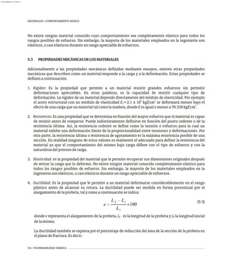 5-6 VULNERABILIDAD SÍSMICA
MATERIALES. COMPORTAMIENTO BÁSICO
No existe ningún material conocido cuyo comportamiento sea completamente elástico para todos los
rangos posibles de esfuerzo. Sin embargo, la mayoría de los materiales empleados en la ingeniería son
elásticos,ocasielásticosduranteunrangoapreciabledeesfuerzos.
5.3 PROPIEDADESMECÁNICASDELOSMATERIALES
Adicionalmente a las propiedades mecánicas definidas mediante ensayos, existen otras propiedades
mecánicas que describen como un material responde a la carga y a la deformación. Estas propiedades se
definenacontinuación:
1. Rigidez: Es la propiedad que permite a un material resistir grandes esfuerzos sin permitir
deformaciones apreciables. En otras palabras, es la capacidad de resistir cualquier tipo de
deformación. La rigidez de un material depende directamente del módulo de elasticidad. Por ejemplo
6 2
el acero estructural con un módulo de elasticidad E =2,1 x 10 kgf/cm se deformará menos bajo el
s
2
efectodeunacargaqueunmaterialtalcomolamadera,dondeEesigualomenora70.330kgf/cm .
2. Resistencia: Es una propiedad que se determina en función del mayor esfuerzo que el material es capaz
de resistir antes de romperse. Puede indistintamente definirse en función del punto cedente o de la
resistencia última. Así, la resistencia cedente se define como la tensión o esfuerzo para la cual un
material exhibe una deformación límite de la proporcionalidad entre tensiones y deformaciones. Por
otra parte, la resistencia última o resistencia de agotamiento es la máxima resistencia posible de una
sección. En realidad ninguno de estos valores es realmente el adecuado para definir la resistencia del
material ya que el comportamiento del mismo bajo carga difiere con el tipo de esfuerzo y con la
naturalezadelprocesodecarga.
3. Elasticidad: es la propiedad del material que le permite recuperar sus dimensiones originales después
de retirar la carga que lo deformó. No existe ningún material conocido completamente elástico para
todos los rangos posibles de esfuerzo. Sin embargo, la mayoría de los materiales empleados en la
ingenieríasonelásticos,ocasielásticosduranteunrangoapreciabledeesfuerzos.
4. Ductilidad: Es la propiedad que le permite a un material deformarse considerablemente en el rango
plástico antes de alcanzar su rotura. La ductilidad puede ser medida en forma porcentual por el
alargamientodelaprobeta,talycomoacontinuaciónseindica:
(5-3)
donde e representa el alargamiento de la probeta, L es la longitud de la probeta y L la longitud inicial
i
f
delamisma.
La ductilidad también se expresa por el porcentaje de reducción del área de la sección de la probeta en
elplanodefractura.Esdecir;
almanperez@gmail.com 26 Mar 2017
 