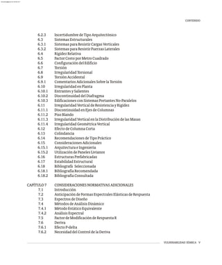 CONTENIDO
VULNERABILIDAD SÍSMICA V
6.2.3 IncertidumbredeTipoArquitectónico
6.3 SistemasEstructurales
6.3.1 SistemasparaResistirCargasVerticales
6.3.2 SistemasparaResistirFuerzasLaterales
6.4 RigidezRelativa
6.5 FactorCostoporMetroCuadrado
6.6 ConfiguracióndelEdificio
6.7 Torsión
6.8 IrregularidadTorsional
6.9 TorsiónAccidental
6.9.1 ComentariosAdicionalesSobrelaTorsión
6.10 IrregularidadenPlanta
6.10.1 EntrantesySalientes
6.10.2 DiscontinuidaddelDiafragma
6.10.3 EdificacionesconSistemasPortantesNo-Paralelos
6.11 IrregularidadVerticaldeResistenciayRigidez
6.11.1 DiscontinuidadenEjesdeColumnas
6.11.2 PisoBlando
6.11.3 IrregularidadVerticalenlaDistribucióndelasMasas
6.11.4 IrregularidadGeométricaVertical
6.12 EfectodeColumnaCorta
6.13 Colindancia
6.14 RecomendacionesdeTipoPráctico
6.15 ConsideracionesAdicionales
6.15.1 ArquitecturaeIngeniería
6.15.2 UtilizacióndePanelesLivianos
6.16 EstructurasPrefabricadas
6.17 EstabilidadEstructural
6.18 Bibliografá Seleccionada
6.18.1 BibliografíaRecomendada
6.18.2 BibliografíaConsultada
CAPÍTULO7 CONSIDERACIONESNORMATIVASADICIONALES
7.1 Introducción
7.2 AnticipacióndeFormasEspectralesElásticasdeRespuesta
7.3 EspectrosdeDiseño
7.4 MétodosdeAnálisisDinámico
7.4.1 MétodoEstáticoEquivalente
7.4.2 AnálisisEspectral
7.5 FactordeModificacióndeRespuestaR
7.6 Deriva
7.6.1 EfectoP-delta
7.6.2 NecesidaddelControldelaDeriva
almanperez@gmail.com 26 Mar 2017
 