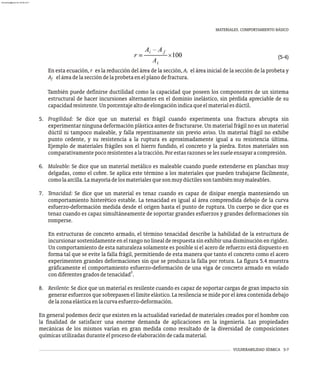 MATERIALES. COMPORTAMIENTO BÁSICO
VULNERABILIDAD SÍSMICA 5-7
(5-4)
En esta ecuación, r es la reducción del área de la sección, A el área inicial de la sección de la probeta y
i
A eláreadelaseccióndelaprobetaenelplanodefractura.
f
También puede definirse ductilidad como la capacidad que poseen los componentes de un sistema
estructural de hacer incursiones alternantes en el dominio inelástico, sin pérdida apreciable de su
capacidadresistente.Unporcentajealtodeelongaciónindicaqueelmaterialesdúctil.
5. Fragilidad: Se dice que un material es frágil cuando experimenta una fractura abrupta sin
experimentar ninguna deformación plástica antes de fracturarse. Un material frágil no es un material
dúctil ni tampoco maleable, y falla repentinamente sin previo aviso. Un material frágil no exhibe
punto cedente, y su resistencia a la ruptura es aproximadamente igual a su resistencia última.
Ejemplo de materiales frágiles son el hierro fundido, el concreto y la piedra. Estos materiales son
comparativamentepocoresistentesalatracción.Porestasrazonesselessueleensayaracompresión.
6. Maleable: Se dice que un material metálico es maleable cuando puede extenderse en planchas muy
delgadas, como el cobre. Se aplica este término a los materiales que pueden trabajarse fácilmente,
comolaarcilla.Lamayoríadelosmaterialesquesonmuydúctilessontambiénmuymaleables.
7. Tenacidad: Se dice que un material es tenaz cuando es capaz de disipar energía manteniendo un
comportamiento histerético estable. La tenacidad es igual al área comprendida debajo de la curva
esfuerzo-deformación medida desde el origen hasta el punto de ruptura. Un cuerpo se dice que es
tenaz cuando es capaz simultáneamente de soportar grandes esfuerzos y grandes deformaciones sin
romperse.
En estructuras de concreto armado, el término tenacidad describe la habilidad de la estructura de
incursionar sostenidamente en el rango no lineal de respuesta sin exhibir una disminución en rigidez.
Un comportamiento de esta naturaleza solamente es posible si el acero de refuerzo está dispuesto en
forma tal que se evite la falla frágil, permitiendo de esta manera que tanto el concreto como el acero
experimenten grandes deformaciones sin que se produzca la falla por rotura. La figura 5.4 muestra
gráficamente el comportamiento esfuerzo-deformación de una viga de concreto armado en volado
2
condiferentesgradosdetenacidad .
8. Resilente: Se dice que un material es resilente cuando es capaz de soportar cargas de gran impacto sin
generar esfuerzos que sobrepasen el límite elástico. La resilencia se mide por el área contenida debajo
delazonaelásticaenlacurvaesfuerzo-deformación.
En general podemos decir que existen en la actualidad variedad de materiales creados por el hombre con
la finalidad de satisfacer una enorme demanda de aplicaciones en la ingeniería. Las propiedades
mecánicas de los mismos varían en gran medida como resultado de la diversidad de composiciones
químicasutilizadasduranteelprocesodeelaboracióndecadamaterial.
almanperez@gmail.com 26 Mar 2017
 