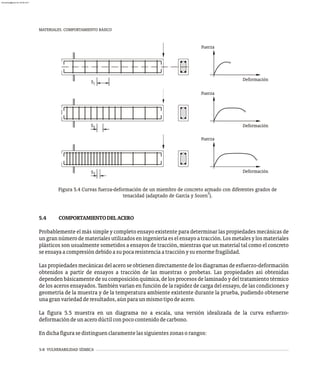 MATERIALES. COMPORTAMIENTO BÁSICO
5-8 VULNERABILIDAD SÍSMICA
3
2
S
1
S
Fuerza
Fuerza
Deformación
Deformación
Fuerza
Deformación
S
Figura 5.4 Curvas fuerza-deformación de un miembro de concreto armado con diferentes grados de
2
tenacidad (adaptado de García y Sozen ).
5.4 COMPORTAMIENTODELACERO
Probablemente el más simple y completo ensayo existente para determinar las propiedades mecánicas de
ungrannúmerodematerialesutilizadoseningenieríaeselensayoatracción.Losmetalesylosmateriales
plásticos son usualmente sometidos a ensayos de tracción, mientras que un material tal como el concreto
seensayaacompresióndebidoasupocaresistenciaatracciónysuenormefragilidad.
Las propiedades mecánicas del acero se obtienen directamente de los diagramas de esfuerzo-deformación
obtenidos a partir de ensayos a tracción de las muestras o probetas. Las propiedades así obtenidas
dependenbásicamentedesucomposiciónquímica,delosprocesosdelaminadoydeltratamientotérmico
de los aceros ensayados. También varían en función de la rapidez de carga del ensayo, de las condiciones y
geometría de la muestra y de la temperatura ambiente existente durante la prueba, pudiendo obtenerse
unagranvariedadderesultados,aúnparaunmismotipodeacero.
La figura 5.5 muestra en un diagrama no a escala, una versión idealizada de la curva esfuerzo-
deformacióndeunacerodúctilconpococontenidodecarbono.
Endichafigurasedistinguenclaramentelassiguienteszonasorangos:
almanperez@gmail.com 26 Mar 2017
 