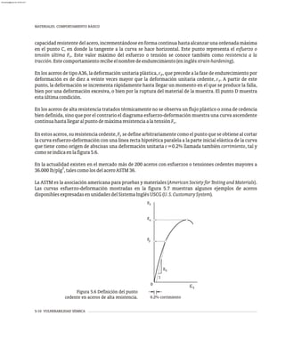 MATERIALES. COMPORTAMIENTO BÁSICO
5-10 VULNERABILIDAD SÍSMICA
capacidad resistente del acero, incrementándose en forma continua hasta alcanzar una ordenada máxima
en el punto C, en donde la tangente a la curva se hace horizontal. Este punto representa el esfuerzo o
tensión última F . Este valor máximo del esfuerzo o tensión se conoce también como resistencia a la
u
tracción.Estecomportamientorecibeelnombredeendurecimiento(eninglésstrain-hardening).
En los aceros de tipo A36, la deformación unitaria plástica, e , que precede a la fase de endurecimiento por
p
deformación es de diez a veinte veces mayor que la deformación unitaria cedente, e . A partir de este
y
punto, la deformación se incrementa rápidamente hasta llegar un momento en el que se produce la falla,
bien por una deformación excesiva, o bien por la ruptura del material de la muestra. El punto D muestra
estaúltimacondición.
En los aceros de alta resistencia tratados térmicamente no se observa un flujo plástico o zona de cedencia
bien definida, sino que por el contrario el diagrama esfuerzo-deformación muestra una curva ascendente
continuahastallegaralpuntodemáximaresistenciaalatensiónF .
u
En estos aceros, su resistencia cedente,F se define arbitrariamente como el punto que se obtiene al cortar
y
la curva esfuerzo-deformación con una línea recta hipotética paralela a la parte inicial elástica de la curva
que tiene como origen de abscisas una deformación unitaria e=0.2% llamada también corrimiento, tal y
comoseindicaenlafigura5.6.
En la actualidad existen en el mercado más de 200 aceros con esfuerzos o tensiones cedentes mayores a
2
36.000lb/plg ,talescomolosdelaceroASTM36.
La ASTM es la asociación americana para pruebas y materiales (American Society for Testing and Materials).
Las curvas esfuerzo-deformación mostradas en la figura 5.7 muestran algunos ejemplos de aceros
disponiblesexpresadasenunidadesdelSistemaInglésUSCG(U.S.CustomarySystem).
ES
1
0
0.2% corrimiento
e
F
F
F
S
S
y
u
Figura 5.6 Definición del punto
cedente en aceros de alta resistencia.
almanperez@gmail.com 26 Mar 2017
 
