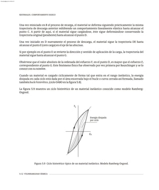 MATERIALES. COMPORTAMIENTO BÁSICO
5-12 VULNERABILIDAD SÍSMICA
Una vez reiniciado en B el proceso de recarga, el material se deforma siguiendo prácticamente la misma
trayectoria de descarga anterior exhibiendo un comportamiento linealmente elástico hasta alcanzar el
punto C. A partir de aquí, si el material sigue cargándose, éste sigue deformándose conservando la
trayectoriaoriginal(pendiente)hastaalcanzarelpuntoD.
Una vez iniciado en D nuevamente el proceso de descarga, el material sigue la trayectoria DE hasta
alcanzarelpuntoE(cerocarga)enelejedelasabscisas.
Si por ejemplo en el punto E se revierte la dirección y sentido de aplicación de la carga, la trayectoria del
materialsiguehastaalcanzarelpuntoG.
Obsérvese que el valor absoluto de la ordenada del esfuerzo F en el punto D, es mayor que el esfuerzo F
1 2
correspondiente al punto G. Este fenómeno físico fue observado por vez primera por Bauschinger y se lo
conoceconsunombre.
Cuando un material es cargado cíclicamente de forma tal que entra en el rango inelástico, la energía
disipada en cada ciclo está dada por el área encerrada bajo el bucle o curva cerrada así formada, llamado
tambiénbuclehisterético,(cicloOABOenlafigura5.8).
La figura 5.9 muestra un ciclo histerético de un material inelástico conocido como modelo Ramberg-
Osgood.
S
S
e
Energía disipada
por ciclo
F
Figura 5.9 Ciclo histerético típico de un material inelástico. Modelo Ramberg-Osgood.
almanperez@gmail.com 26 Mar 2017
 