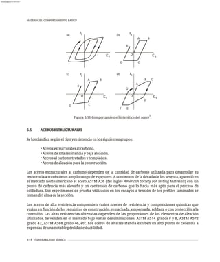 MATERIALES. COMPORTAMIENTO BÁSICO
5-14 VULNERABILIDAD SÍSMICA
S
S
e
F E
O
F
G
D
C
B
A
S
S
e
O
D
F
E
C
B
A
S
S
e
O
E
D C
F
A B
S
S
e
F
(a)
(c)
(b)
(d)
3
Figura 5.11 Comportamiento histerético del acero .
5.6 ACEROSESTRUCTURALES
Selosclasificasegúneltipoyresistenciaenlossiguientesgrupos:
• Acerosestructuralesalcarbono.
• Acerosdealtaresistenciaybajaaleación.
• Acerosalcarbonotratadosytemplados.
• Acerosdealeaciónparalaconstrucción.
Los aceros estructurales al carbono dependen de la cantidad de carbono utilizada para desarrollar su
resistencia a través de un amplio rango de espesores. A comienzos de la década de los sesenta, apareció en
el mercado norteamericano el acero ASTM A36 (del inglés American Society For Testing Materials) con un
punto de cedencia más elevado y un contenido de carbono que lo hacía más apto para el proceso de
soldadura. Los especímenes de prueba utilizados en los ensayos a tensión de los perfiles laminados se
tomandelalmadelasección.
Los aceros de alta resistencia comprenden varios niveles de resistencia y composiciones químicas que
varían en función de los requisitos de construcción: remachada, empernada, soldada o con protección a la
corrosión. Las altas resistencias obtenidas dependen de las proporciones de los elementos de aleación
utilizados. Se venden en el mercado bajo varias denominaciones: ASTM A514 grados F y B, ASTM A572
grado 42, ASTM A588 grado 46, etc. Los aceros de alta resistencia exhiben un alto punto de cedencia a
expensasdeunanotablepérdidadeductilidad.
almanperez@gmail.com 26 Mar 2017
 