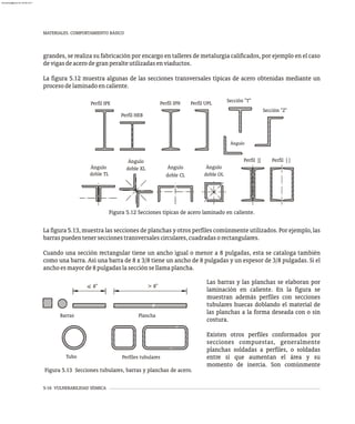 MATERIALES. COMPORTAMIENTO BÁSICO
5-16 VULNERABILIDAD SÍSMICA
grandes, se realiza su fabricación por encargo en talleres de metalurgia calificados, por ejemplo en el caso
devigasdeacerodegranperalteutilizadasenviaductos.
La figura 5.12 muestra algunas de las secciones transversales típicas de acero obtenidas mediante un
procesodelaminadoencaliente.
doble CL doble OL
doble TL
doble XL
Ángulo
Ángulo
Ángulo Ángulo
Perfil [ ]
Perfil ][
Ángulo
Perfil HEB
Perfil IPE Perfil IPN Perfil UPL
Sección "Z"
Sección "T"
Figura 5.12 Secciones típicas de acero laminado en caliente.
La figura 5.13, muestra las secciones de planchas y otros perfiles comúnmente utilizados. Por ejemplo, las
barraspuedentenerseccionestransversalescirculares,cuadradasorectangulares.
Cuando una sección rectangular tiene un ancho igual o menor a 8 pulgadas, esta se cataloga también
como una barra. Así una barra de 8 x 3/8 tiene un ancho de 8 pulgadas y un espesor de 3/8 pulgadas. Si el
anchoesmayorde8pulgadaslasecciónsellamaplancha.
Barras Plancha
> 8"
< 8"
Perfiles tubulares
Tubo
Figura 5.13 Secciones tubulares, barras y planchas de acero.
Las barras y las planchas se elaboran por
laminación en caliente. En la figura se
muestran además perfiles con secciones
tubulares huecas doblando el material de
las planchas a la forma deseada con o sin
costura.
Existen otros perfiles conformados por
secciones compuestas, generalmente
planchas soldadas a perfiles, o soldadas
entre sí que aumentan el área y su
momento de inercia. Son comúnmente
almanperez@gmail.com 26 Mar 2017
 