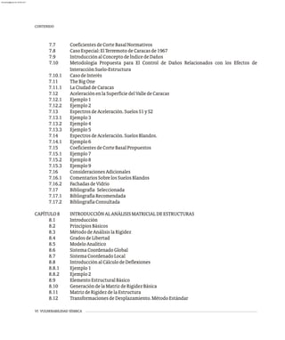 VI VULNERABILIDAD SÍSMICA
7.7 CoeficientesdeCorteBasalNormativos
7.8 CasoEspecial:ElTerremotodeCaracasde1967
7.9 IntroducciónalConceptodeÍndicedeDaños
7.10 Metodología Propuesta para El Control de Daños Relacionados con los Efectos de
InteracciónSuelo-Estructura
7.10.1 CasodeInterés
7.11 TheBigOne
7.11.1 LaCiudaddeCaracas
7.12 AceleraciónenlaSuperficiedelValledeCaracas
7.12.1 Ejemplo1
7.12.2 Ejemplo2
7.13 EspectrosdeAceleración.SuelosS1yS2
7.13.1 Ejemplo3
7.13.2 Ejemplo4
7.13.3 Ejemplo5
7.14 EspectrosdeAceleración.SuelosBlandos.
7.14.1 Ejemplo6
7.15 CoeficientesdeCorteBasalPropuestos
7.15.1 Ejemplo7
7.15.2 Ejemplo8
7.15.3 Ejemplo9
7.16 ConsideracionesAdicionales
7.16.1 ComentariosSobrelosSuelosBlandos
7.16.2 FachadasdeVidrio
7.17 Bibliografía Seleccionada
7.17.1 BibliografíaRecomendada
7.17.2 BibliografíaConsultada
CAPÍTULO8 INTRODUCCIÓNALANÁLISISMATRICIALDEESTRUCTURAS
8.1 Introducción
8.2 PrincipiosBásicos
8.3 MétododeAnálisislaRígidez
8.4 GradosdeLibertad
8.5 ModeloAnalítico
8.6 SistemaCoordenadoGlobal
8.7 SistemaCoordenadoLocal
8.8 IntroducciónalCálculodeDeflexiones
8.8.1 Ejemplo1
8.8.2 Ejemplo2
8.9 ElementoEstructuralBásico
8.10 GeneracióndelaMatrizdeRigidezBásica
8.11 MatrizdeRigidezdelaEstructura
8.12 TransformacionesdeDesplazamiento.MétodoEstándar
CONTENIDO
almanperez@gmail.com 26 Mar 2017
 
