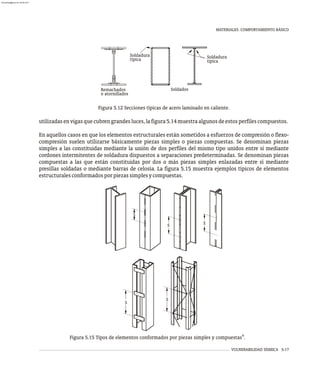 MATERIALES. COMPORTAMIENTO BÁSICO
VULNERABILIDAD SÍSMICA 5-17
Soldadura
Remachados
o atornillados
Soldados
Soldadura
típica típica
Figura 5.12 Secciones típicas de acero laminado en caliente.
utilizadasenvigasquecubrengrandesluces,lafigura5.14muestraalgunosdeestosperfilescompuestos.
En aquellos casos en que los elementos estructurales están sometidos a esfuerzos de compresión o flexo-
compresión suelen utilizarse básicamente piezas simples o piezas compuestas. Se denominan piezas
simples a las constituidas mediante la unión de dos perfiles del mismo tipo unidos entre sí mediante
cordones intermitentes de soldadura dispuestos a separaciones predeterminadas. Se denominan piezas
compuestas a las que están constituidas por dos o más piezas simples enlazadas entre sí mediante
presillas soldadas o mediante barras de celosía. La figura 5.15 muestra ejemplos típicos de elementos
estructuralesconformadosporpiezassimplesycompuestas.
S
S
S
S S
4
Figura 5.15 Tipos de elementos conformados por piezas simples y compuestas .
almanperez@gmail.com 26 Mar 2017
 