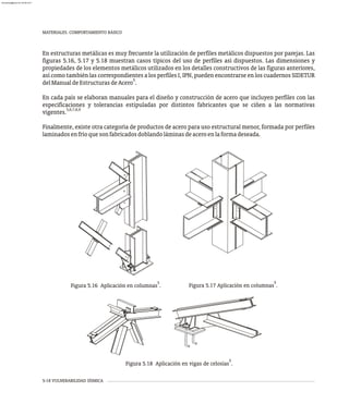 MATERIALES. COMPORTAMIENTO BÁSICO
5-18 VULNERABILIDAD SÍSMICA
En estructuras metálicas es muy frecuente la utilización de perfiles metálicos dispuestos por parejas. Las
figuras 5.16, 5.17 y 5.18 muestran casos típicos del uso de perfiles así dispuestos. Las dimensiones y
propiedades de los elementos metálicos utilizados en los detalles constructivos de las figuras anteriores,
así como también las correspondientes a los perfiles I, IPN, pueden encontrarse en los cuadernos SIDETUR
5
delManualdeEstructurasdeAcero .
En cada país se elaboran manuales para el diseño y construcción de acero que incluyen perfiles con las
especificaciones y tolerancias estipuladas por distintos fabricantes que se ciñen a las normativas
5,6,7,8,9
vigentes.
Finalmente, existe otra categoría de productos de acero para uso estructural menor, formada por perfiles
laminadosenfríoquesonfabricadosdoblandoláminasdeaceroenlaformadeseada.
5
Figura 5.16 Aplicación en columnas .
5
Figura 5.17 Aplicación en columnas .
5
Figura 5.18 Aplicación en vigas de celosías .
almanperez@gmail.com 26 Mar 2017
 