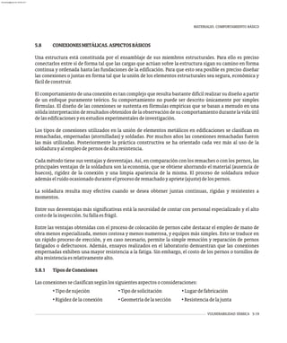 MATERIALES. COMPORTAMIENTO BÁSICO
VULNERABILIDAD SÍSMICA 5-19
5.8 CONEXIONESMETÁLICAS.ASPECTOSBÁSICOS
Una estructura está constituida por el ensamblaje de sus miembros estructurales. Para ello es preciso
conectarlos entre sí de forma tal que las cargas que actúan sobre la estructura sigan su camino en forma
continua y ordenada hasta las fundaciones de la edificación. Para que esto sea posible es preciso diseñar
las conexiones o juntas en forma tal que la unión de los elementos estructurales sea segura, económica y
fácildeconstruir.
El comportamiento de una conexión es tan complejo que resulta bastante difícil realizar su diseño a partir
de un enfoque puramente teórico. Su comportamiento no puede ser descrito únicamente por simples
fórmulas. El diseño de las conexiones se sustenta en fórmulas empíricas que se basan a menudo en una
sólidainterpretaciónderesultadosobtenidosdelaobservacióndesucomportamientodurantelavidaútil
delasedificacionesyenestudiosexperimentalesdeinvestigación.
Los tipos de conexiones utilizados en la unión de elementos metálicos en edificaciones se clasifican en
remachadas, empernadas (atornilladas) y soldadas. Por muchos años las conexiones remachadas fueron
las más utilizadas. Posteriormente la práctica constructiva se ha orientado cada vez más al uso de la
soldadurayalempleodepernosdealtaresistencia.
Cada método tiene sus ventajas y desventajas. Así, en comparación con los remaches o con los pernos, las
principales ventajas de la soldadura son la economía, que se obtiene ahorrando el material (ausencia de
huecos), rigidez de la conexión y una limpia apariencia de la misma. El proceso de soldadura reduce
ademáselruidoocasionadoduranteelprocesoderemachadoyapriete(ajuste)delospernos.
La soldadura resulta muy efectiva cuando se desea obtener juntas continuas, rígidas y resistentes a
momentos.
Entre sus desventajas más significativas está la necesidad de contar con personal especializado y el alto
costodelainspección.Sufallaesfrágil.
Entre las ventajas obtenidas con el proceso de colocación de pernos cabe destacar el empleo de mano de
obra menos especializada, menos costosa y menos numerosa, y equipos más simples. Esto se traduce en
un rápido proceso de erección, y en caso necesario, permite la simple remoción y reparación de pernos
fatigados o defectuosos. Además, ensayos realizados en el laboratorio demuestran que las conexiones
empernadas exhiben una mayor resistencia a la fatiga. Sin embargo, el costo de los pernos o tornillos de
altaresistenciaesrelativamentealto.
5.8.1 TiposdeConexiones
Lasconexionesseclasificansegúnlossiguientesaspectosoconsideraciones:
• Tipodesujeción • Tipodesolicitación • Lugardefabricación
• Rigidezdelaconexión • Geometríadelasección • Resistenciadelajunta
almanperez@gmail.com 26 Mar 2017
 