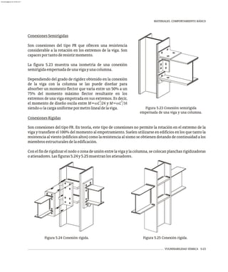 MATERIALES. COMPORTAMIENTO BÁSICO
VULNERABILIDAD SÍSMICA 5-23
Figura 5.23 Conexión semirígida
empernada de una viga y una columna.
Figura 5.24 Conexión rígida. Figura 5.25 Conexión rígida.
ConexionesSemirígidas
Son conexiones del tipo PR que ofrecen una resistencia
considerable a la rotación en los extremos de la viga. Son
capacesportantoderesistirmomento.
La figura 5.23 muestra una isometría de una conexión
semirígidaempernadadeunavigayunacolumna.
Dependiendo del grado de rigidez obtenido en la conexión
de la viga con la columna se las puede diseñar para
absorber un momento flector que varía entre un 50% a un
75% del momento máximo flector resultante en los
extremos de una viga empotrada en sus extremos. Es decir,
2 2
el momento de diseño oscila entre M=wL /24 y M=wL /16
siendowlacargauniformepormetrolinealdelaviga.
ConexionesRígidas
Son conexiones del tipo FR. En teoría, este tipo de conexiones no permite la rotación en el extremo de la
viga y transfiere el 100% del momento al empotramiento. Suelen utilizarse en edificios en los que tanto la
resistencia al viento (edificios altos) como la resistencia al sismo se obtienen dotando de continuidad a los
miembrosestructuralesdelaedificación.
Con el fin de rigidizar el nodo o zona de unión entre la viga y la columna, se colocan planchas rigidizadoras
oatiesadores.Lasfiguras5.24y5.25muestranlosatiesadores.
almanperez@gmail.com 26 Mar 2017
 