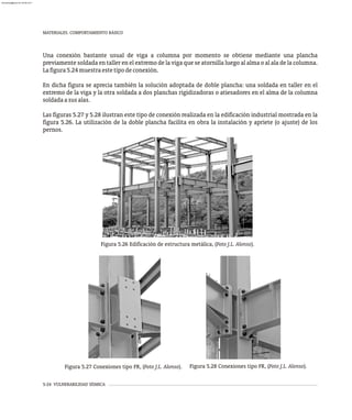 MATERIALES. COMPORTAMIENTO BÁSICO
5-24 VULNERABILIDAD SÍSMICA
Una conexión bastante usual de viga a columna por momento se obtiene mediante una plancha
previamente soldada en taller en el extremo de la viga que se atornilla luego al alma o al ala de la columna.
Lafigura5.24muestraestetipodeconexión.
En dicha figura se aprecia también la solución adoptada de doble plancha: una soldada en taller en el
extremo de la viga y la otra soldada a dos planchas rigidizadoras o atiesadores en el alma de la columna
soldadaasusalas.
Las figuras 5.27 y 5.28 ilustran este tipo de conexión realizada en la edificación industrial mostrada en la
figura 5.26. La utilización de la doble plancha facilita en obra la instalación y apriete (o ajuste) de los
pernos.
Figura 5.27 Conexiones tipo FR, (Foto J.L. Alonso). Figura 5.28 Conexiones tipo FR, (Foto J.L. Alonso).
Figura 5.26 Edificación de estructura metálica, (Foto J.L. Alonso).
almanperez@gmail.com 26 Mar 2017
 