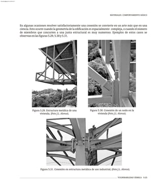 MATERIALES. COMPORTAMIENTO BÁSICO
VULNERABILIDAD SÍSMICA 5-25
En algunas ocasiones resolver satisfactoriamente una conexión se convierte en un arte más que en una
ciencia. Esto ocurre cuando la geometría de la edificación es espacialmente compleja, o cuando el número
de miembros que concurren a una junta estructural es muy numeroso. Ejemplos de estos casos se
observanenlasfiguras5.29,5.30y5.31.
Figura 5.29. Estructura metálica de una
vivienda, (Foto J.L. Alonso).
Figura 5.30. Conexión de un nodo en la
vivienda (Foto J.L. Alonso).
Figura 5.31. Conexión en estructura metálica de uso industrial, (Foto J.L. Alonso).
almanperez@gmail.com 26 Mar 2017
 