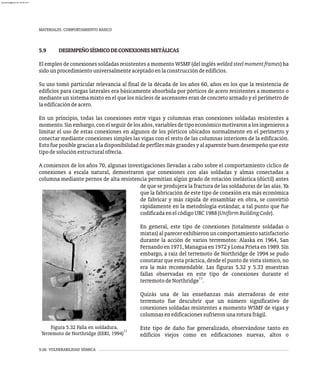 MATERIALES. COMPORTAMIENTO BÁSICO
5-26 VULNERABILIDAD SÍSMICA
5.9 DESEMPEÑOSÍSMICODECONEXIONESMETÁLICAS
El empleo de conexiones soldadas resistentes a momento WSMF (del inglés weldedsteelmomentframes) ha
sidounprocedimientouniversalmenteaceptadoenlaconstruccióndeedificios.
Su uso tomó particular relevancia al final de la década de los años 60, años en los que la resistencia de
edificios para cargas laterales era básicamente absorbida por pórticos de acero resistentes a momento o
mediante un sistema mixto en el que los núcleos de ascensores eran de concreto armado y el perímetro de
laedificacióndeacero.
En un principio, todas las conexiones entre vigas y columnas eran conexiones soldadas resistentes a
momento.Sinembargo,conelseguirdelosaños,variablesdetipoeconómicomotivaronalosingenierosa
limitar el uso de estas conexiones en algunos de los pórticos ubicados normalmente en el perímetro y
conectar mediante conexiones simples las vigas con el resto de las columnas interiores de la edificación.
Estofueposiblegraciasaladisponibilidaddeperfilesmásgrandesyalaparentebuendesempeñoqueeste
tipodesoluciónestructuralofrecía.
A comienzos de los años 70, algunas investigaciones llevadas a cabo sobre el comportamiento cíclico de
conexiones a escala natural, demostraron que conexiones con alas soldadas y almas conectadas a
columna mediante pernos de alta resistencia permitían algún grado de rotación inelástica (dúctil) antes
Figura 5.32 Falla en soldadura.
11
Terremoto de Northridge (EERI, 1994)
de que se produjera la fractura de las soldaduras de las alas. Ya
que la fabricación de este tipo de conexión era más económica
de fabricar y más rápida de ensamblar en obra, se convirtió
rápidamente en la metodología estándar, a tal punto que fue
codificadaenelcódigoUBC1988(UniformBuildingCode).
En general, este tipo de conexiones (totalmente soldadas o
mixtas) al parecer exhibieron un comportamiento satisfactorio
durante la acción de varios terremotos: Alaska en 1964, San
Fernandoen1971,Managuaen1972yLomaPrietaen1989.Sin
embargo, a raíz del terremoto de Northridge de 1994 se pudo
constatar que esta práctica, desde el punto de vista sísmico, no
era la más recomendable. Las figuras 5.32 y 5.33 muestran
fallas observadas en este tipo de conexiones durante el
11
terremotodeNorthridge .
Quizás una de las enseñanzas más aterradoras de este
terremoto fue descubrir que un número significativo de
conexiones soldadas resistentes a momento WSMF de vigas y
columnasenedificacionessufrieronunaroturafrágil.
Este tipo de daño fue generalizado, observándose tanto en
edificios viejos como en edificaciones nuevas, altos o
almanperez@gmail.com 26 Mar 2017
 