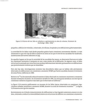 VULNERABILIDAD SÍSMICA 5-27
MATERIALES. COMPORTAMIENTO BÁSICO
Figura 5.33 Rotura del ala, falla en soldadura y agrietamiento en alma de columna. Terremoto de
11
Northridge (EERI, 1994) .
pequeños,edificiosdeviviendas,comerciales,deoficinas,hospitalesyenedificacionesgubernamentales.
La severidad de los daños varió desde pequeñas grietas hasta conexiones severamente dañadas. Lo más
interesante es que este tipo de falla se observó en sitios en los que el nivel de las sacudidas fue moderado,
(aceleracionesdelterrenoinferioresa0,3g).
En aquellos lugares en los que la severidad de las sacudidas fue mayor, se observaron fracturas en todas
las conexiones resistentes a momento en uno o más niveles de la edificación. En algunos casos, el daño
estructuralocasionado porestasfracturasprodujo deformacioneslateralespermanentesenedificaciones
queposteriormentetuvieronqueserdemolidas.
Pero aún hay más. Investigaciones recientes han descubierto daños que no habían sido previamente
detectados en edificaciones con conexiones a momento WSMF que fueron sacudidas durante el terremoto
deLomaPrieta,Californiaen1989.
12
Bertero et al ha documentado exhaustivamente eldaño observado en conexiones resistentesa momento
durante terremotos recientes. En el terremoto de Kobe de 1995, las estructuras metálicas con este tipo de
13
conexionessufrieronalaparecermásdañoqueelobservadoenCalifornia .
La figura 5.34 muestra gráficamente un resumen de las fallas típicas observadas en conexiones viga-
12,13
columna soldadas resistentes a momento WSMF, durante la acción de terremotos recientes , la figura
5.25muestraestetipodeconexión.
Recientemente en el diseño sismorresistente de edificaciones se han logrado numerosos avances en esta
área,orientadosareducirlavulnerabilidadsísmicaenestructurasdeedificiosconconexionesamomento.
almanperez@gmail.com 26 Mar 2017
 