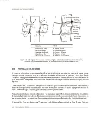 5-28 VULNERABILIDAD SÍSMICA
MATERIALES. COMPORTAMIENTO BÁSICO
Pandeo del
atiesador
Fractura en soldadura
Fractura
del alma
Pandeo
del alma
Fractura en
atiesador
I
H
E A
(a)
D
F
G
A
C
G
H
E
B
(b)
COLUMNAS VIGAS
A: Pandeo del alma
B: Fractura del ala
C: Laminación del ala
D: Pandeo del ala
E: Fractura de soldadura
F: Pandeo del ala
G: Pandeo del alma
H: Fractura del alma
I : Fractura del ala
E: Fractura de soldadura
12,13
Figura 5.34 Fallas típicas observadas en conexiones rígidas soldadas durante terremotos recientes .
(a) Unión viga-columna sin atiesadores, (b) Nodo en columnas con atiesadores en el alma.
5.10 PROPIEDADESDELCONCRETO
El concreto u hormigón es un material artificial que se obtiene a partir de una mezcla de arena, grava,
piedra triturada, cemento, agua y en algunas ocasiones aditivos que se mezclan entre sí en forma
cuidadosa y en proporciones debidamente preestablecidas que da como resultado un material pétreo de
14
granresistencia .Elaguayelcementointeractúanquímicamentepermitiendolaunióndelagregadofino
ygrueso.
Con el fin de darle a la mezcla la trabajabilidad necesaria que facilite el llenado de moldes o encofrados y
de esa manera garantice el cubrimiento del acero de refuerzo existente se puede agregar a la mezcla en
formacontroladaaguaadicional,yenocasiones,aditivosplastificantes.
Para garantizar la buena calidad del concreto y la resistencia requerida es preciso controlar las condiciones
de humedad y temperatura, desde el instante que se coloca la mezcla en los encofrados hasta el momento en
quelamismafragüeyseendurezca.Elprocesoquecontrolaestascondicionesrecibeelnombredecurado.
14
El Manual del Concreto Estructural , reseñado en la bibliografía consultada al final de este Capítulo,
almanperez@gmail.com 26 Mar 2017
 