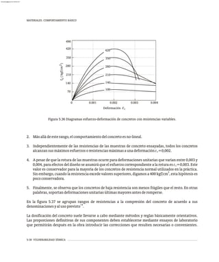 5-30 VULNERABILIDAD SÍSMICA
MATERIALES. COMPORTAMIENTO BÁSICO
140
70
210
490
350
420
280
2
f
(
kgf/cm
)
c
0 0.003
e orma ión e
D f c c
0.001 0.002 0.004
420
350
280
210
140
100
Figura 5.36 Diagramas esfuerzo-deformación de concretos con resistencias variables.
2. Másalládeesterango,elcomportamientodelconcretoesno-lineal.
3. Independientemente de las resistencias de las muestras de concreto ensayadas, todos los concretos
alcanzansusmáximosesfuerzosoresistenciasmáximasaunadeformación =0,002.
4. A pesar de que la rotura de las muestras ocurre para deformaciones unitarias que varían entre 0,003 y
0,004, para efectos del diseño se asumirá que el esfuerzo correspondiente a la rotura es =0,003. Este
valor es conservador para la mayoría de los concretos de resistencia normal utilizados en la práctica.
2
Sin embargo, cuando la resistencia excede valores superiores, digamos a 400 kgf/cm , esta hipótesis es
pococonservadora.
5. Finalmente, se observa que los concretos de baja resistencia son menos frágiles que el resto. En otras
palabras,soportandeformacionesunitariasúltimasmayoresantesderomperse.
En la figura 5.37 se agrupan rangos de resistencias a la compresión del concreto de acuerdo a sus
14
denominacionesyalusoprevisto .
La dosificación del concreto suele llevarse a cabo mediante métodos y reglas básicamente orientativos.
Las proporciones definitivas de sus componentes deben establecerse mediante ensayos de laboratorio
que permitirán después en la obra introducir las correcciones que resulten necesarias o convenientes.
ec
ec
almanperez@gmail.com 26 Mar 2017
 