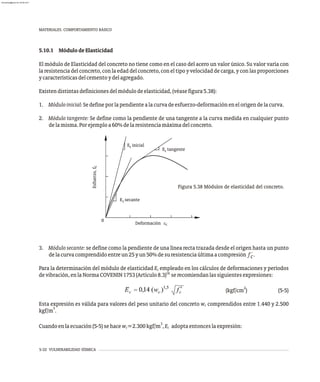 5-32 VULNERABILIDAD SÍSMICA
MATERIALES. COMPORTAMIENTO BÁSICO
5.10.1 MódulodeElasticidad
El módulo de Elasticidad del concreto no tiene como en el caso del acero un valor único. Su valor varía con
la resistencia del concreto, con la edad del concreto, con el tipo y velocidad de carga, y con las proporciones
ycaracterísticasdelcementoydelagregado.
Existendistintasdefinicionesdelmódulodeelasticidad,(véasefigura5.38):
1. Móduloinicial:Sedefineporlapendientealacurvadeesfuerzo-deformaciónenelorigendelacurva.
2. Módulo tangente: Se define como la pendiente de una tangente a la curva medida en cualquier punto
delamisma.Porejemploa60%delaresistenciamáximadelconcreto.
c
c
c
0
Esfuerzo,
f
c
form c n
De a ió ec
E tangente
E inicial
E secante
Figura 5.38 Módulos de elasticidad del concreto.
3. Módulo secante: se define como la pendiente de una línea recta trazada desde el origen hasta un punto
delacurvacomprendidoentreun25yun50%desuresistenciaúltimaacompresión f´.
c
Para la determinación del módulo de elasticidad E empleado en los cálculos de deformaciones y períodos
c
16
devibración,enlaNormaCOVENIN1753(Artículo8.3) serecomiendanlassiguientesexpresiones:
2
(kgf/cm ) (5-5)
Esta expresión es válida para valores del peso unitario del concreto w comprendidos entre 1.440 y 2.500
c
3
kgf/m .
3
Cuandoenlaecuación(5-5)sehacew =2.300kgf/m ,E adoptaentonceslaexpresión:
c c
almanperez@gmail.com 26 Mar 2017
 