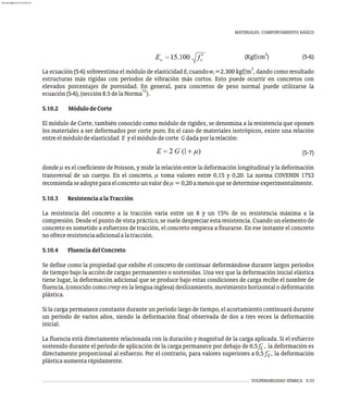 VULNERABILIDAD SÍSMICA 5-33
MATERIALES. COMPORTAMIENTO BÁSICO
2
(Kgf/cm ) (5-6)
3
La ecuación (5-6) sobreestima el módulo de elasticidad E cuandow =2.300 kgf/m , dando como resultado
c c
estructuras más rígidas con períodos de vibración más cortos. Esto puede ocurrir en concretos con
elevados porcentajes de porosidad. En general, para concretos de peso normal puede utilizarse la
15
ecuación(5-6),(sección8.5delaNorma ).
5.10.2 MódulodeCorte
El módulo de Corte, también conocido como módulo de rigidez, se denomina a la resistencia que oponen
los materiales a ser deformados por corte puro. En el caso de materiales isotrópicos, existe una relación
entreelmódulodeelasticidad E yelmódulodecorte Gdadaporlarelación:
(5-7)
donde m es el coeficiente de Poisson, y mide la relación entre la deformación longitudinal y la deformación
transversal de un cuerpo. En el concreto, m toma valores entre 0,15 y 0,20. La norma COVENIN 1753
recomiendaseadopteparaelconcretounvalordem=0,20amenosquesedetermineexperimentalmente.
5.10.3 ResistenciaalaTracción
La resistencia del concreto a la tracción varía entre un 8 y un 15% de su resistencia máxima a la
compresión. Desde el punto de vista práctico, se suele despreciar esta resistencia. Cuando un elemento de
concreto es sometido a esfuerzos de tracción, el concreto empieza a fisurarse. En ese instante el concreto
noofreceresistenciaadicionalalatracción.
5.10.4 FluenciadelConcreto
Se define como la propiedad que exhibe el concreto de continuar deformándose durante largos períodos
de tiempo bajo la acción de cargas permanentes o sostenidas. Una vez que la deformación inicial elástica
tiene lugar, la deformación adicional que se produce bajo estas condiciones de carga recibe el nombre de
fluencia, (conocido como creep en la lengua inglesa) deslizamiento, movimiento horizontal o deformación
plástica.
Si la carga permanece constante durante un período largo de tiempo, el acortamiento continuará durante
un período de varios años, siendo la deformación final observada de dos a tres veces la deformación
inicial.
La fluencia está directamente relacionada con la duración y magnitud de la carga aplicada. Si el esfuerzo
sostenido durante el período de aplicación de la carga permanece por debajo de 0,5 f´, la deformación es
c
directamente proporcional al esfuerzo. Por el contrario, para valores superiores a 0,5 f´, la deformación
c
plásticaaumentarápidamente.
almanperez@gmail.com 26 Mar 2017
 
