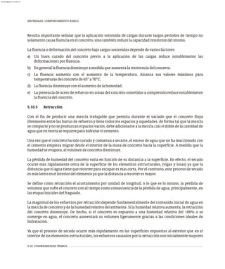 5-34 VULNERABILIDAD SÍSMICA
MATERIALES. COMPORTAMIENTO BÁSICO
Resulta importante señalar que la aplicación sostenida de cargas durante largos períodos de tiempo no
solamentecausafluenciaenelconcreto,sinotambiénreducelacapacidadresistentedelmismo.
Lafluenciaodeformacióndelconcretobajocargassostenidasdependedevariosfactores:
a) Un buen curado del concreto previo a la aplicación de las cargas reduce notablemente las
deformacionesporfluencia.
b) Engenerallafluenciadisminuyeamedidaqueaumentalaresistenciadelconcreto.
c) La fluencia aumenta con el aumento de la temperatura. Alcanza sus valores máximos para
temperaturasdelconcretode65°a70°C.
d) Lafluenciadisminuyeconelaumentodelahumedad.
e) La presencia de acero de refuerzo en zonas del concreto sometidas a compresión reduce notablemente
lafluenciadelconcreto.
5.10.5 Retracción
Con el fin de producir una mezcla trabajable que permita durante el vaciado que el concreto fluya
libremente entre las barras de refuerzo y llene todos los espacios y oquedades, de forma tal que la mezcla
se compacte y no se produzcan espacios vacíos, debe adicionarse a la mezcla casi el doble de la cantidad de
aguaqueenteoríaserequiereparahidratarelcemento.
Una vez que el concreto ha sido curado y comienza a secarse, el exceso de agua que no ha reaccionado con
el cemento empieza migrar desde el interior de la masa de concreto hacia la superficie. A medida que la
humedadseevapora,elvolumendeconcretodisminuye.
La pérdida de humedad del concreto varía en función de su distancia a la superficie. En efecto, el secado
ocurre más rápidamente cerca de la superficie de los elementos estructurales, (vigas y losas) ya que la
distancia que el agua tiene que recorrer para escapar es más corta. Por el contrario, este proceso de secado
esmáslentoenelinteriordelelementoyaqueladistanciaarecorreresmayor.
Se define como retracción el acortamiento por unidad de longitud, o lo que es lo mismo, la pérdida de
volumen que sufre el concreto con el tiempo como consecuencia de la pérdida de agua, principalmente, en
lasetapasinicialesdelfraguado.
La magnitud de los esfuerzos por retracción depende fundamentalmente del contenido inicial de agua en
lamezcladeconcretoydelahumedadrelativadelambiente.Silahumedadrelativaaumenta,laretracción
del concreto disminuye. De hecho, si el concreto es expuesto a una humedad relativa del 100% o se
sumerge en agua, el concreto aumentará su volumen ligeramente gracias a las condiciones ideales de
hidratación.
Ya que el proceso de secado ocurre más rápidamente en las superficies expuestas al exterior que en el
interior de los elementos estructurales, los esfuerzos causados por la retracción son inicialmente mayores
almanperez@gmail.com 26 Mar 2017
 