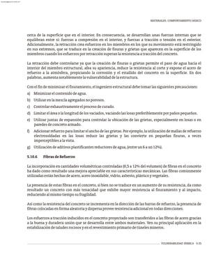 VULNERABILIDAD SÍSMICA 5-35
MATERIALES. COMPORTAMIENTO BÁSICO
cerca de la superficie que en el interior. En consecuencia, se desarrollan unas fuerzas internas que se
equilibran entre sí: fuerzas a compresión en el interior, y fuerzas a tracción o tensión en el exterior.
Adicionalmente, la retracción crea esfuerzos en los miembros en los que su movimiento está restringido
en sus extremos, que se traduce en la creación de fisuras y grietas que aparecen en la superficie de los
miembroscuandolosesfuerzosporretracciónsuperanlaresistenciaatraccióndelconcreto.
La retracción debe controlarse ya que la creación de fisuras o grietas permite el paso de agua hacia el
interior del miembro estructural, afea su apariencia, reduce la resistencia al corte y expone el acero de
refuerzo a la atmósfera, propiciando la corrosión y el estallido del concreto en la superficie. En dos
palabras,aumentanotablementelavulnerabilidaddelaestructura.
Conelfindeminimizarelfisuramiento,elingenieroestructuraldebetomarlassiguientesprecauciones:
a) Minimizarelcontenidodeagua.
b) Utilizarenlamezclaagregadosnoporosos.
c) Controlarexhaustivamenteelprocesodecurado.
d) Limitareláreaolalongituddelosvaciados,vaciandolaslosaspreferiblementeporpañospequeños.
e) Utilizar juntas de expansión para controlar la ubicación de las grietas, especialmente en losas o en
paredesdeconcretoarmado.
f) Adicionarrefuerzoparalimitarelanchodelasgrietas.Porejemplo,lautilizacióndemallasderefuerzo
electrosoldadas en las losas reduce las grietas y las convierte en pequeñas fisuras, a veces
imperceptiblesalavista.
g) Utilizacióndeaditivosplastificantesreductoresdeagua,(entreun6aun12%).
5.10.6 FibrasdeRefuerzo
La incorporación en cantidades volumétricas controladas (0,5 a 12% del volumen) de fibras en el concreto
ha dado como resultado una mejora apreciable en sus características mecánicas. Las fibras comúnmente
utilizadasestánhechasdeacero,aceroinoxidable,vidrio,asbesto,plásticoyvegetales.
La presencia de estas fibras en el concreto, si bien no se traduce en un aumento de su resistencia, da como
resultado un concreto con más tenacidad que exhibe mayor resistencia al fisuramiento y al impacto,
reduciendoalmismotiemposufragilidad.
Así como la resistencia del concreto se incrementa en la dirección de las barras de refuerzo, la presencia de
fibrascolocadasenformaaleatoriaydispersaproveeresistenciaadicionalentodasdirecciones.
Los esfuerzos a tracción inducidos en el concreto proyectado son transferidos a las fibras de acero gracias
a la buena y duradera unión que se desarrolla entre ambos materiales. Ven su principal aplicación en la
estabilizacióndetaludesrocososyenelrevestimientoprimariodetúnelesmineros.
almanperez@gmail.com 26 Mar 2017
 