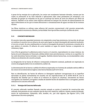 5-36 VULNERABILIDAD SÍSMICA
MATERIALES. COMPORTAMIENTO BÁSICO
A pesar de las ventajas de su aplicación, los costos son usualmente bastante elevados, razones por las
cuales su utilización se ha visto reducida a aplicaciones tales como pavimentos de autopistas y en
entradas de garajes en viviendas en las que se sustituye las barras de acero de refuerzo por fibras de
refuerzo. También se las utiliza como refuerzo adicional en tanques de concreto de almacenamiento de
agua subterráneos en los que se temen filtraciones o contaminaciones de aguas servidas de los terrenos
vecinos.
Las fibras sintéticas se utilizan como refuerzo del concreto convencional y del concreto proyectado,
incrementandolaresistenciaaflexiónylaductilidad.Estetipodefibrasustituyealafibradeacero.
5.11 CONCRETOREFORZADO
El concreto tiene alta capacidad resistente a la compresión y muy baja resistencia a la tracción; de ahí que
se combine el concreto con un refuerzo de acero para lograr un mejor desempeño del material resultante:
el concreto armado. En esta combinación es el acero el encargado de proveer la resistencia a tensión de la
que adolece el concreto. El refuerzo de acero también es capaz de resistir fuerzas a compresión en
columnasyvigas.
Con el fin de garantizar la adherencia entre el acero y el concreto, especialmente en zonas sísmicas, las
barras de acero (llamadas en Venezuela cabillas) deben tener protuberancias o estrías en su superficie. Se
las suele denominar barras estriadas o corrugadas. También existen barras lisas, no recomendables como
refuerzoenelementosdeconcretoarmado.
La designación de las barras de refuerzo corresponde al diámetro nominal, pudiendo ser expresada en
octavosdepulgada(tabla5.4)oenmilímetros,(tabla5.5).
La denominación de las barras o cabillas de refuerzo expresadas en el sistema de unidades métrico MKS se
lasconoceenlanomenclaturainglesacomobarrasblandas(softmetricbars).
Para su identificación, las barras de refuerzo se distinguen mediante corrugaciones en su superficie
ejecutadas en planta normalmente de acuerdo con las especificaciones de la ASTM A616-76. Con la
excepción del alambre que se utiliza en el refuerzo en espiral en columnas, únicamente las barras
corrugadas y los alambres corrugados o mallas de alambre hechos de alambres lisos o corrugados, pueden
utilizarseenelconcretoreforzado.
5.11.1 VentajasdelConcretoReforzado
El concreto reforzado también llamado concreto armado es quizás el material de construcción más
utilizado.Estápresenteencasicualquiertipodeobracivil:viaductos,edificios,túnelescanalesdedrenaje,
muros de sostenimiento, chimeneas, silos, muelles, etc., por citar algunos, (las figuras 5.39 y 5.40
representan2deestosejemplos).
almanperez@gmail.com 26 Mar 2017
 