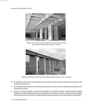 5-38 VULNERABILIDAD SÍSMICA
MATERIALES. COMPORTAMIENTO BÁSICO
Figura 5.39 Estación Caracas durante su construcción. Sistema
Ferroviario Ezequiel Zamora. (Foto J.L. Alonso).
Figura 5.40 Viaducto del Sistema Ferroviario Ezequiel Zamora. (Foto J.L. Alonso).
h) Es también un material muy apropiado para la construcción de tanques subterráneos, piscinas, silos
dealmacenamiento,etc.
i) Los materiales necesarios para la fabricación del concreto suelen estar normalmente disponibles en la
cercaníadelasobras.
j) Ya que el concreto durante el proceso del vaciado es un material pastoso y fluido permite adoptar
infinidaddeformasdependiendodelageometríadelosencofradosomoldes.Lafigura5.41porejemplo,
muestraelprocesodecolocacióndevigasprefabricadaspretensadasdeconcretoarmadoenformadeT.
almanperez@gmail.com 26 Mar 2017
 