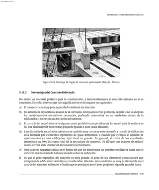 VULNERABILIDAD SÍSMICA 5-39
MATERIALES. COMPORTAMIENTO BÁSICO
Figura 5.41 Montaje de vigas de concreto pretensado. (Foto J.L. Alonso).
5.11.2 DesventajasdelConcretoReforzado
No existe un material perfecto para la construcción, y lamentablemente el concreto armado no es la
excepción.Entrelasdesventajasmássignificativassedistinguenlassiguientes:
a) Elconcretotienemuypocacapacidadresistentealatracción.
b) En ambientes expuestos al ataque de la corrosión, éste puede ser un problema capital si no se adoptan
los recubrimientos normativos necesarios, pudiendo convertirse en un verdadero cáncer de la
edificaciónsinoestomadaencuentaseriamente.
c) El costo de los encofrados es en algunos casos prohibitivo, especialmente los encofrados de madera en
losqueelnúmerodeusosesmuypequeño(quizás5usoscomomáximo).
d) La utilización de encofrados metálicos es también muy costosa y solo se justifica cuando la edificación
está formada por elementos repetitivos de igual dimensión, o cuando por ejemplo el número de
apartamentos en una edificación tipo túnel es grande. En general, el costo de los encofrados
representa un 50% del costo total de la estructura de concreto. De allí que una manera de reducir
costosestribaenlautilizaciónracionaldelosencofrados.
e) Otro aspecto negativo radica en el hecho de que los encofrados no pueden reutilizarse hasta que el
concretoenellosvaciadohallaalcanzadoladurezasuficiente.
f) Ya que el peso específico del concreto es muy grande, el peso de los elementos estructurales que
componen la edificación también es considerable. Además, esta condición es muy desfavorable en el
casodelosenormesesfuerzosaflexiónqueseproducenporelpesopropioenvigasdegrandesluces.
almanperez@gmail.com 26 Mar 2017
 