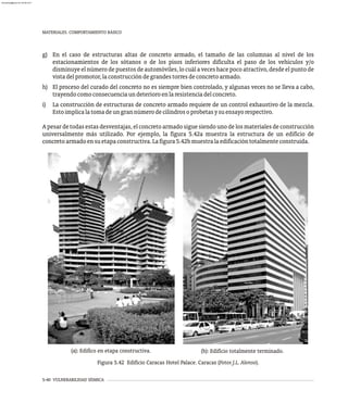 5-40 VULNERABILIDAD SÍSMICA
MATERIALES. COMPORTAMIENTO BÁSICO
g) En el caso de estructuras altas de concreto armado, el tamaño de las columnas al nivel de los
estacionamientos de los sótanos o de los pisos inferiores dificulta el paso de los vehículos y/o
disminuye el número de puestos de automóviles, lo cuál a veces hace poco atractivo, desde el punto de
vistadelpromotor,laconstruccióndegrandestorresdeconcretoarmado.
h) El proceso del curado del concreto no es siempre bien controlado, y algunas veces no se lleva a cabo,
trayendocomoconsecuenciaundeterioroenlaresistenciadelconcreto.
i) La construcción de estructuras de concreto armado requiere de un control exhaustivo de la mezcla.
Estoimplicalatomadeungrannúmerodecilindrosoprobetasysuensayorespectivo.
A pesar de todas estas desventajas, el concreto armado sigue siendo uno de los materiales de construcción
universalmente más utilizado. Por ejemplo, la figura 5.42a muestra la estructura de un edificio de
concretoarmadoensuetapaconstructiva.Lafigura5.42bmuestralaedificacióntotalmenteconstruida.
(a): Edifico en etapa constructiva. (b): Edificio totalmente terminado.
Figura 5.42 Edificio Caracas Hotel Palace. Caracas (Fotos J.L. Alonso).
almanperez@gmail.com 26 Mar 2017
 