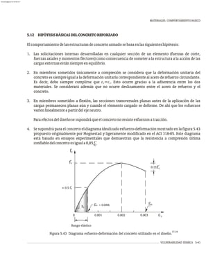 VULNERABILIDAD SÍSMICA 5-41
MATERIALES. COMPORTAMIENTO BÁSICO
5.12 HIPÓTESISBÁSICASDELCONCRETOREFORZADO
Elcomportamientodelasestructurasdeconcretoarmadosebasaenlassiguienteshipótesis:
1. Las solicitaciones internas desarrolladas en cualquier sección de un elemento (fuerzas de corte,
fuerzas axiales y momentos flectores) como consecuencia de someter a la estructura a la acción de las
cargasexternasestánsiempreenequilibrio.
2. En miembros sometidos únicamente a compresión se considera que la deformación unitaria del
concreto es siempre igual a la deformación unitaria correspondiente al acero de refuerzo circundante.
Es decir, debe siempre cumplirse que e =e . Esto ocurre gracias a la adherencia entre los dos
c s
materiales. Se considerará además que no ocurre deslizamiento entre el acero de refuerzo y el
concreto.
3. En miembros sometidos a flexión, las secciones transversales planas antes de la aplicación de las
cargas permanecen planas aún y cuando el elemento cargado se deforme. De ahí que los esfuerzos
varíenlinealmenteapartirdelejeneutro.
Paraefectosdeldiseñosesupondráqueelconcretonoresisteesfuerzosatracción.
4. Se supondrá para el concreto el diagrama idealizado esfuerzo-deformación mostrado en la figura 5.43
propuesto originalmente por Hognestad y ligeramente modificado en el ACI 318-05. Este diagrama
está basado en ensayos experimentales que demuestran que la resistencia a compresión última
confiabledelconcretoesiguala0,85f´.
c
Rango elástico
0.15 c
f'
Ec
u
e
c
e » 0.0006
0 0.001 0.003
0.002 c
e
c
c
'
f
» 0.5 f'
c
f
17,18
Figura 5.43 Diagrama esfuerzo-deformación del concreto utilizado en el diseño.
almanperez@gmail.com 26 Mar 2017
 