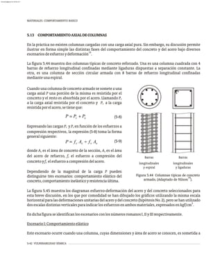 5-42 VULNERABILIDAD SÍSMICA
MATERIALES. COMPORTAMIENTO BÁSICO
5.13 COMPORTAMIENTOAXIALDECOLUMNAS
En la práctica no existen columnas cargadas con una carga axial pura. Sin embargo, su discusión permite
ilustrar en forma simple las distintas fases del comportamiento del concreto y del acero bajo diversos
19
escenariosdeesfuerzoydeformación .
La figura 5.44 muestra dos columnas típicas de concreto reforzado. Una es una columna cuadrada con 4
barras de refuerzo longitudinal confinadas mediante ligaduras dispuestas a separación constante. La
otra, es una columna de sección circular armada con 8 barras de refuerzo longitudinal confinadas
medianteunaespiral.
longitudinales
longitudinales
y espiral y ligaduras
Barras Barras
Cuando una columna de concreto armado se somete a una
carga axial P una porción de la misma es resistida por el
concreto y el resto es absorbida por el acero. Llamando Pc
a la carga axial resistida por el concreto y P a la carga
s
resistidaporelacero,setieneque:
(5-8)
Expresando las cargas P y P en función de los esfuerzos a
c s
compresión respectivos, la expresión (5-8) toma la forma
generalsiguiente:
(5-9)
donde A es el área de concreto de la sección, A es el área
c s
del acero de refuerzo, f el esfuerzo a compresión del
c
concretoyf elesfuerzoacompresióndelacero.
s
Dependiendo de la magnitud de la carga P pueden
distinguirse tres escenarios: comportamiento elástico del
concreto,comportamientoinelásticoyresistenciaúltima.
Figura 5.44 Columnas típicas de concreto
19
armado, (Adaptado de Nilson ).
La figura 5.45 muestra los diagramas esfuerzo-deformación del acero y del concreto seleccionados para
esta breve discusión, en los que por comodidad se han dibujado los gráficos utilizando la misma escala
horizontalparalasdeformacionesunitariasdelaceroydelconcreto(hipótesisNo.2),perosehanutilizado
2
dosescalasdistintasverticalesparaindicarlosesfuerzosenambosmateriales,expresadosenkgf/cm .
EndichafiguraseidentificanlosescenariosconlosnúmerosromanosI,IIyIIIrespectivamente.
EscenarioI:Comportamientoelástico
Este escenario ocurre cuando una columna, cuyas dimensiones y área de acero se conocen, es sometida a
almanperez@gmail.com 26 Mar 2017
 