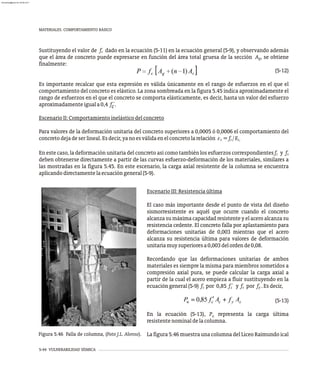 5-44 VULNERABILIDAD SÍSMICA
MATERIALES. COMPORTAMIENTO BÁSICO
Sustituyendo el valor de f dado en la ecuación (5-11) en la ecuación general (5-9), y observando además
c
que el área de concreto puede expresarse en función del área total gruesa de la sección A , se obtiene
g
finalmente:
(5-12)
Es importante recalcar que esta expresión es válida únicamente en el rango de esfuerzos en el que el
comportamiento del concreto es elástico. La zona sombreada en la figura 5.45 indica aproximadamente el
rango de esfuerzos en el que el concreto se comporta elásticamente, es decir, hasta un valor del esfuerzo
aproximadamenteiguala0,4 f´.
c
EscenarioII:Comportamientoinelásticodelconcreto
Para valores de la deformación unitaria del concreto superiores a 0,0005 ó 0,0006 el comportamiento del
concretodejadeserlineal.Esdecir,yanoesválidaenelconcretolarelación e =f /E
c c c.
En este caso, la deformación unitaria del concreto así como también los esfuerzos correspondientes f y f
c s
deben obtenerse directamente a partir de las curvas esfuerzo-deformación de los materiales, similares a
las mostradas en la figura 5.45. En este escenario, la carga axial resistente de la columna se encuentra
aplicandodirectamentelaecuacióngeneral(5-9).
Figura 5.46 Falla de columna, (Foto J.L. Alonso).
EscenarioIII:Resistenciaúltima
El caso más importante desde el punto de vista del diseño
sismorresistente es aquél que ocurre cuando el concreto
alcanza sumáximacapacidad resistente y elacero alcanza su
resistencia cedente. El concreto falla por aplastamiento para
deformaciones unitarias de 0,003 mientras que el acero
alcanza su resistencia última para valores de deformación
unitariamuysuperioresa0,003delordende0,08.
Recordando que las deformaciones unitarias de ambos
materiales es siempre la misma para miembros sometidos a
compresión axial pura, se puede calcular la carga axial a
partir de la cual el acero empieza a fluir sustituyendo en la
ecuacióngeneral(5-9) f por 0,85 f´ y f por f .Esdecir,
c
c s y
(5-13)
En la ecuación (5-13), P representa la carga última
n
resistentenominaldelacolumna.
La figura 5.46 muestra una columna del Liceo Raimundo ical
almanperez@gmail.com 26 Mar 2017
 
