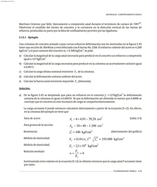 VULNERABILIDAD SÍSMICA 5-45
MATERIALES. COMPORTAMIENTO BÁSICO
20
Martínez Centeno que falló, básicamente a compresión axial durante el terremoto de cariaco de 1997 .
Obsérvese el estallido del núcleo de concreto y la curvatura en la dirección vertical de las barras de
refuerzo,producidasenparteporlafaltadeconfinamientoprovistoporlasligaduras.
5.13.1 Ejemplo
Una columna de concreto armado cuyas curvas esfuerzo-deformación son las mostradas en la figura 5.45
tiene una sección de 30x40cm y está reforzada con 8 barras No. 25M. El esfuerzo cedente del acero es 4.200
2 3
kgf/cm yelpesounitariodelconcretow =2.500kgf/m .Sepide:
c
a) Calcular la magnitud de la carga axial necesaria para producir en el concreto un esfuerzo a compresión
2
iguala127kgf/cm .
b) Calcularlamagnituddelacarganecesariaparaproducirenlacolumna unacortamientounitarioigual
a0,0013.
c) Calcularlacargaúltimanominalresistente P delacolumna.
n
d) Calcularladeformaciónunitariacedentedelacero.
e) Calcularlafuerzaaxialresistenterequerida P (demanda).
u
Solución:
2
a) De la figura 5.45 se desprende que para un esfuerzo en el concreto f =127kgf/cm la deformación
c
unitaria de la columna es igual a 0,00035. Ya que la deformación así obtenida es menor que 0,0006 se
concluyequeelconcretoenesteescenariodecargasecomportaelásticamente.
La carga actuante P puede entonces calcularse directamente a partir de la ecuación (5-12). En efecto,
enlacolumnadelejemplosetieneque:
Área de acero: (tabla 5.5)
Áreagruesadelasección:
Resistencia: (directamente del gráfico)
Módulodeelasticidad:
Módulodeelasticidad:
Relaciónmodular:
Sustituyendoestosvaloresenlaecuación(5-12)seobtieneentoncesquelacargaaxialPactuantetiene
porvalor:
almanperez@gmail.com 26 Mar 2017
 