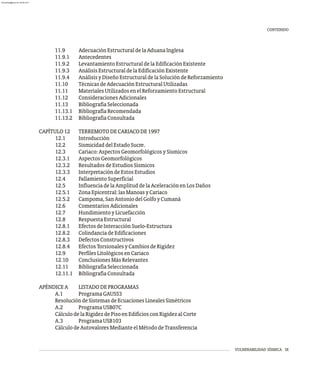 VULNERABILIDAD SÍSMICA IX
11.9 AdecuaciónEstructuraldelaAduanaInglesa
11.9.1 Antecedentes
11.9.2 LevantamientoEstructuraldelaEdificaciónExistente
11.9.3 AnálisisEstructuraldelaEdificaciónExistente
11.9.4 AnálisisyDiseñoEstructuraldelaSolucióndeReforzamiento
11.10 TécnicasdeAdecuaciónEstructuralUtilizadas
11.11 MaterialesUtilizadosenelReforzamientoEstructural
11.12 ConsideracionesAdicionales
11.13 BibliografíaSeleccionada
11.13.1 BibliografíaRecomendada
11.13.2 BibliografíaConsultada
CAPÍTULO12 TERREMOTODECARIACODE1997
12.1 Introducción
12.2 SismicidaddelEstadoSucre.
12.3 Cariaco:AspectosGeomorfológicosySísmicos
12.3.1 AspectosGeomorfológicos
12.3.2 ResultadosdeEstudiosSísmicos
12.3.3 InterpretacióndeEstosEstudios
12.4 FallamientoSuperficial
12.5 InfluenciadelaAmplituddelaAceleraciónenLosDaños
12.5.1 ZonaEpicentral:lasManoasyCariaco
12.5.2 Campoma,SanAntoniodelGolfoyCumaná
12.6 ComentariosAdicionales
12.7 HundimientoyLicuefacción
12.8 RespuestaEstructural
12.8.1 EfectosdeInteracciónSuelo-Estructura
12.8.2 ColindanciadeEdificaciones
12.8.3 DefectosConstructivos
12.8.4 EfectosTorsionalesyCambiosdeRigidez
12.9 PerfilesLitológicosenCariaco
12.10 ConclusionesMásRelevantes
12.11 BibliografíaSeleccionada
12.11.1 BibliografíaConsultada
APÉNDICEA LISTADODEPROGRAMAS
A.1 ProgramaGAUSS3
ResolucióndeSistemasdeEcuacionesLinealesSimétricos
A.2 ProgramaUSB07C
CálculodelaRigidezdePisoenEdificiosconRigidezalCorte
A.3 ProgramaUSB103
CálculodeAutovaloresMedianteelMétododeTransferencia
CONTENIDO
almanperez@gmail.com 26 Mar 2017
 