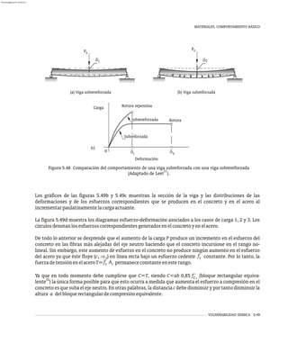 VULNERABILIDAD SÍSMICA 5-49
MATERIALES. COMPORTAMIENTO BÁSICO
d d
1 2
0
Subreforzada
Sobrereforzada
Deformación
Rotura repentina
Carga
Rotura
(c)
2
u
(b) Viga subreforzada
P
d
u
1
(a) Viga sobrereforzada
P
d
Figura 5.48 Comparación del comportamiento de una viga subreforzada con una viga sobrereforzada
21
(Adaptado de Leet ).
Los gráficos de las figuras 5.49b y 5.49c muestran la sección de la viga y las distribuciones de las
deformaciones y de los esfuerzos correspondientes que se producen en el concreto y en el acero al
incrementarpaulatinamentelacargaactuante.
La figura 5.49d muestra los diagramas esfuerzo-deformación asociados a los casos de carga 1, 2 y 3. Los
círculosdenotanlosesfuerzoscorrespondientesgeneradosenelconcretoyenelacero.
De todo lo anterior se desprende que el aumento de la carga P produce un incremento en el esfuerzo del
concreto en las fibras más alejadas del eje neutro haciendo que el concreto incursione en el rango no-
lineal. Sin embargo, este aumento de esfuerzo en el concreto no produce ningún aumento en el esfuerzo
f
del acero ya que éste fluye (e >e ) en línea recta bajo un esfuerzo cedente constante. Por lo tanto, la
s y y
f A
fuerzadetensiónenelaceroT= permanececonstanteenesterango.
y s
Ya que en todo momento debe cumplirse que C=T, siendo C=ab 0,85 f´ (bloque rectangular equiva-
,
c
22
lente ) la única forma posible para que esto ocurra a medida que aumenta el esfuerzo a compresión en el
concreto es que suba el eje neutro. En otras palabras, la distancia c debe disminuir y por tanto disminuir la
altura a delbloquerectangulardecompresiónequivalente.
almanperez@gmail.com 26 Mar 2017
 