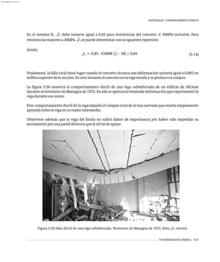 En el sistema SI, b debe tomarse igual a 0,85 para resistencias del concreto ≤ 30MPa inclusive. Para
1
resistenciasmayoresa30MPa, sepuededeterminarconlasiguienteexpresión:
(5-14)
Finalmente, la falla total tiene lugar cuando el concreto alcanza una deformación unitaria igual a 0,003 en
lafibrasuperiordelasección.Enesteinstanteelconcretoenlavigaestallayseproducesucolapso.
La figura 5.50 muestra el comportamiento dúctil de una viga subreforzada de un edificio de oficinas
durante el terremoto de Managua de 1972. En ella se aprecia la tremenda deformación que experimentó la
vigaduranteesesismo.
Este comportamiento dúctil de la viga impidió el colapso total de la losa nervada que estaba simplemente
apoyadasobrelavigaensutramointermedio.
Obsérvese además que la viga del fondo no sufrió daños de importancia por haber sido impedido su
movimientoporunapareddivisoriaquelesirviódeapoyo.
b1
donde:
VULNERABILIDAD SÍSMICA 5-51
MATERIALES. COMPORTAMIENTO BÁSICO
Figura 5.50 Falla dúctil de una viga subreforzada. Terremoto de Managua de 1972. (Foto, J:L: Alonso).
almanperez@gmail.com 26 Mar 2017
 