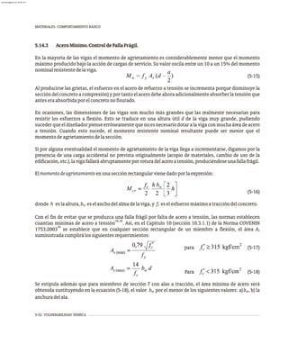 5.14.3 AceroMínimo.ControldeFallaFrágil.
En la mayoría de las vigas el momento de agrietamiento es considerablemente menor que el momento
máximo producido bajo la acción de cargas de servicio. Su valor oscila entre un 10 a un 15% del momento
nominalresistentedelaviga.
(5-15)
Al producirse las grietas, el esfuerzo en el acero de refuerzo a tensión se incrementa porque disminuye la
seccióndelconcretoacompresión)yportantoelacerodebeahoraadicionalmenteabsorberlatensiónque
anteseraabsorbidaporelconcretonofisurado.
En ocasiones, las dimensiones de las vigas son mucho más grandes que las realmente necesarias para
resistir los esfuerzos a flexión. Esto se traduce en una altura útil d de la viga muy grande, pudiendo
sucederqueeldiseñadorpienseerróneamentequenoesnecesariodotaralavigaconmuchaáreadeacero
a tensión. Cuando esto sucede, el momento resistente nominal resultante puede ser menor que el
momentodeagrietamientodelasección.
Si por alguna eventualidad el momento de agrietamiento de la viga llega a incrementarse, digamos por la
presencia de una carga accidental no prevista originalmente (acopio de materiales, cambio de uso de la
edificación,etc.),lavigafallaráabruptamenteporroturadelaceroatensión,produciéndoseunafallafrágil.
Elmomentodeagrietamientoenunasecciónrectangularvienedadoporlaexpresión:
(5-16)
donde h eslaaltura,b eselanchodelalmadelaviga,y f eselesfuerzomáximoatraccióndelconcreto.
w r
Con el fin de evitar que se produzca una falla frágil por falta de acero a tensión, las normas establecen
16,18
cuantías mínimas de acero a tensión . Así, en el Capítulo 10 (sección 10.3.1.1) de la Norma COVENIN
16
1753:2003 se establece que en cualquier sección rectangular de un miembro a flexión, el área As
suministradacumplirálossiguientesrequerimientos:
para (5-17)
Para (5-18)
Se estipula además que para miembros de sección T con alas a tracción, el área mínima de acero será
obtenida sustituyendo en la ecuación (5-18), el valor b por el menor de los siguientes valores: a)b , b) la
w w
anchuradelala.
5-52 VULNERABILIDAD SÍSMICA
MATERIALES. COMPORTAMIENTO BÁSICO
almanperez@gmail.com 26 Mar 2017
 