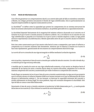 5.14.4 MododeFallaBalanceada
Con el fin de garantizar un comportamiento dúctil y un control adecuado de falla en miembros sometidos
a flexión, los códigos permiten únicamente el diseño de vigas subreforzadas. Esto es particularmente un
requisitoimprescindibleenregionessísmicamenteactivas.
16
La ductilidad se define como la capacidad que poseen los componentes de un sistema estructural de
hacerincursionesalternanteseneldominioinelástico,sinpérdidaapreciabledesucapacidadresistente.
La ductilidad depende básicamente de la magnitud del máximo esfuerzo alcanzado en el concreto en el
instante en el que el acero a tensión alcanza su esfuerzo cedente. Así, si el esfuerzo en el concreto de una
viga subreforzada es pequeño en el instante en el que el acero a tensión empieza a ceder, la viga podrá
entonces experimentar una deformación a flexión apreciable antes de que el concreto alcance el esfuerzo
derotura.
Esto trae como consecuencia que el eje neutro suba hacia la zona a compresión y por tanto el esfuerzo a
compresión en el concreto aumente más lentamente, mientras que el esfuerzo a tensión en el acero lo
hacemásrápidamente,garantizandodeestamanerauncomportamientodúctildelaviga.
Lacuantíadelaceroatensióndeunavigarectangularsedefinemediantelarelaciónsiguiente:
(5-19)
esta ecuación r representa el área de acero a tensión por unidad de área de concreto. Un valor elevado de r
esseñaldequelavigaestámuyreforzada.
A medida que la cuantía de acero en una viga subreforzada aumenta, el eje neutro se desplaza hacia el
centroide de las barras de acero a tensión (hacia abajo en nuestra discusión), alejándose de la zona de
máximacompresióndelconcretoyaumentandoporendeelesfuerzoacompresióndelconcreto.
Puede llegar un momento tal en el que el área de acero a tensión suministrada a la viga sea tal que propicie
que el concreto alcance el esfuerzo máximo 0,003 en el mismo instante en el que la deformación del acero
alcanza su deformación cedente e . En ese instante, se destruye la capacidad resistente del concreto y
y
estalla súbitamente en forma frágil. En otras palabras, bajo este escenario desaparece la ductilidad. Este
tipodefallaseconocecomofallabalanceada.
A
Denotando el área de acero a tensión existente al producirse la falla balanceada por , y sustituyendo
s b
dichaáreaenlaecuación(5-19)seobtienelacuantíadeacerobalanceada.
(5-20)
VULNERABILIDAD SÍSMICA 5-53
MATERIALES. COMPORTAMIENTO BÁSICO
almanperez@gmail.com 26 Mar 2017
 
