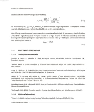 Puedefácilmentedemostrarseque(SistemaMKS):
(5-21)
En la ecuación (5-21), = a /c siendo a la profundidad del bloque equivalente a compresión cuando
1 b b b
ocurrelafallabalanceada,yc laprofundidaddelejeneutrocorrespondiente.
b
Con el fin de garantizar que el concreto en vigas sometidas a flexión falle de una manera dúctil, el código
18
8
ACI 318-0 especifica que en cualquier sección de la viga, el acero de refuerzo asociado al momento
flector positivo (tramo) o negativo (apoyo) no exceda nunca el valor r=0,025 para aceros con resistencia
2
fy=4.200kgf/cm , :
esdecir
(5-22)
5.15 BIBLIOGRAFÍASELECCIONADA
5.15.1 BibliografíaRecomendada
Jiménez, P., García, A., y Morán, F., (1994), Hormigón Armado, 13a Edición, Editorial Gustavo Gili, S.A.,
Barcelona,España.
Tamboli, Akbar R., (1999), Handbook of Structural Steel Connection Design and Details, MgGraw-Hill, P.E.
FASCEEditor.
Arnal, E. y Gutiérrez, A., (2002), Edificaciones Sismorresistentes de Concreto Armado, Editado por Siderúrgica
delTurbio,S.A.,SIDETUR,RepúblicaBolivarianadeVenezuela.
Malley, J., Yu, Qi-Song and Moore, K., (2004), Seismic Design of Steel Moment Frames, Earthquake
Engineering From Engineering Seismology to Performance-Based Engineering, Chapter 15, Edited by
YousefBozorgniaandVitelmoV.Bertero,ICC.
González Cuevas, O.M. y Robles F. (2005), Aspectos Fundamentales del Concreto Reforzado, Cuarta Edición,
Limusa,NoriegaEditores.
Vandewalle,M.I.,(2005),TunnelingisanArt,Dramix,SteelFibresforConcreteReinforcement,BEKAERT.
5.15.2 BibliografíaConsultada
1
PopovE.P.,(1968),EngineeringMechanicsofSolids,PrenticeHall,EnglewoodCliffs,NJ.USA.

5-54 VULNERABILIDAD SÍSMICA
MATERIALES. COMPORTAMIENTO BÁSICO
almanperez@gmail.com 26 Mar 2017
 